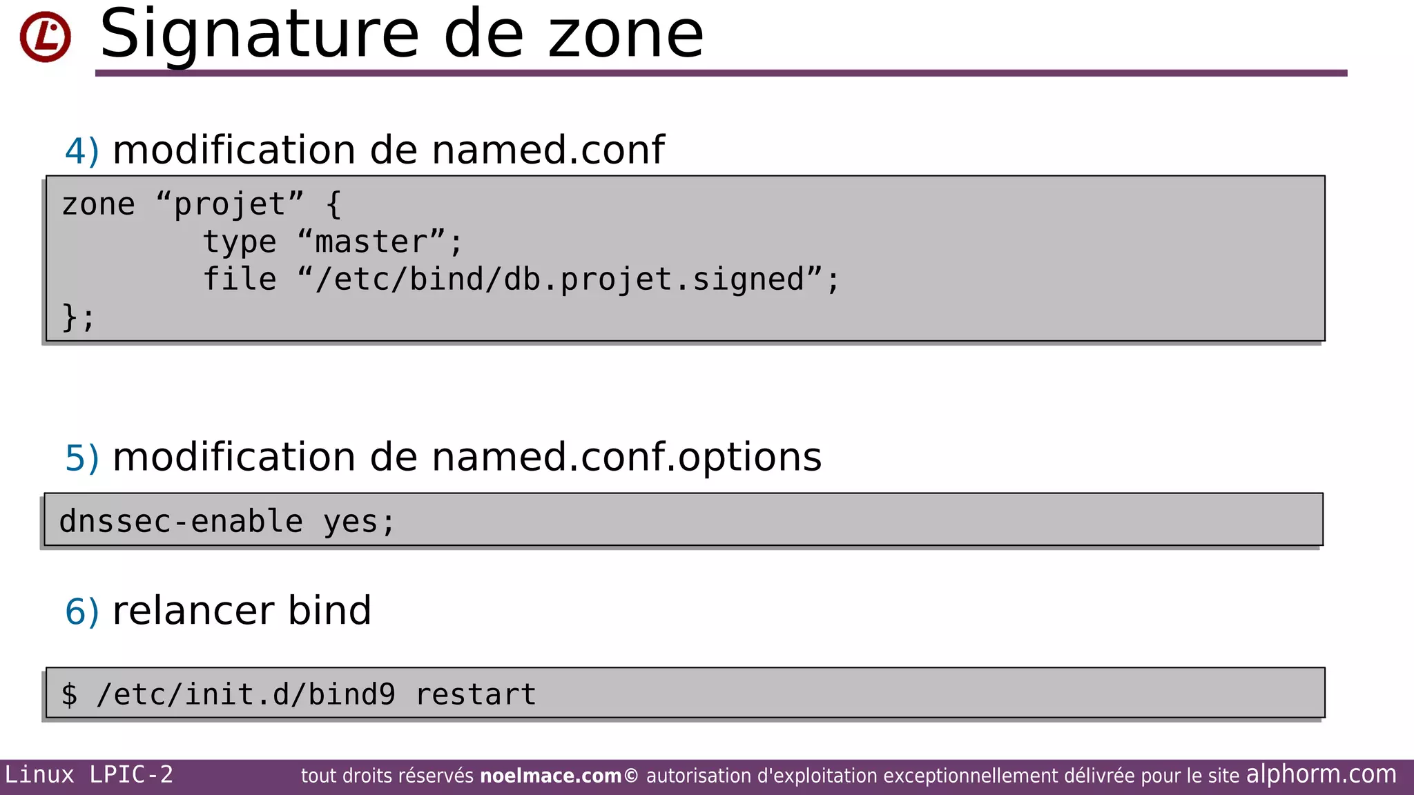 Signature de zone
4) modification de named.conf
zone “projet” {
zone “projet” {
type “master”;
type “master”;
file “/etc/bind/db.projet.signed”;
file “/etc/bind/db.projet.signed”;
};
};

5) modification de named.conf.options
dnssec-enable yes;
dnssec-enable yes;

6) relancer bind
$ /etc/init.d/bind9 restart
$ /etc/init.d/bind9 restart
Linux LPIC-2

tout droits réservés noelmace.com© autorisation d'exploitation exceptionnellement délivrée pour le site

alphorm.com

 