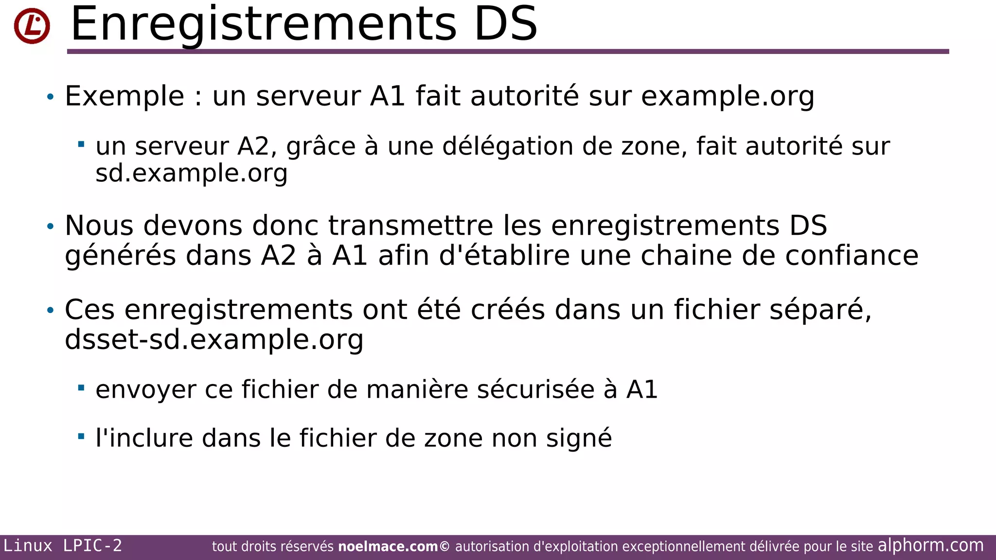 Enregistrements DS
• Exemple : un serveur A1 fait autorité sur example.org


un serveur A2, grâce à une délégation de zone, fait autorité sur
sd.example.org

• Nous devons donc transmettre les enregistrements DS

générés dans A2 à A1 afin d'établire une chaine de confiance

• Ces enregistrements ont été créés dans un fichier séparé,

dsset-sd.example.org


envoyer ce fichier de manière sécurisée à A1



l'inclure dans le fichier de zone non signé

Linux LPIC-2

tout droits réservés noelmace.com© autorisation d'exploitation exceptionnellement délivrée pour le site

alphorm.com

 