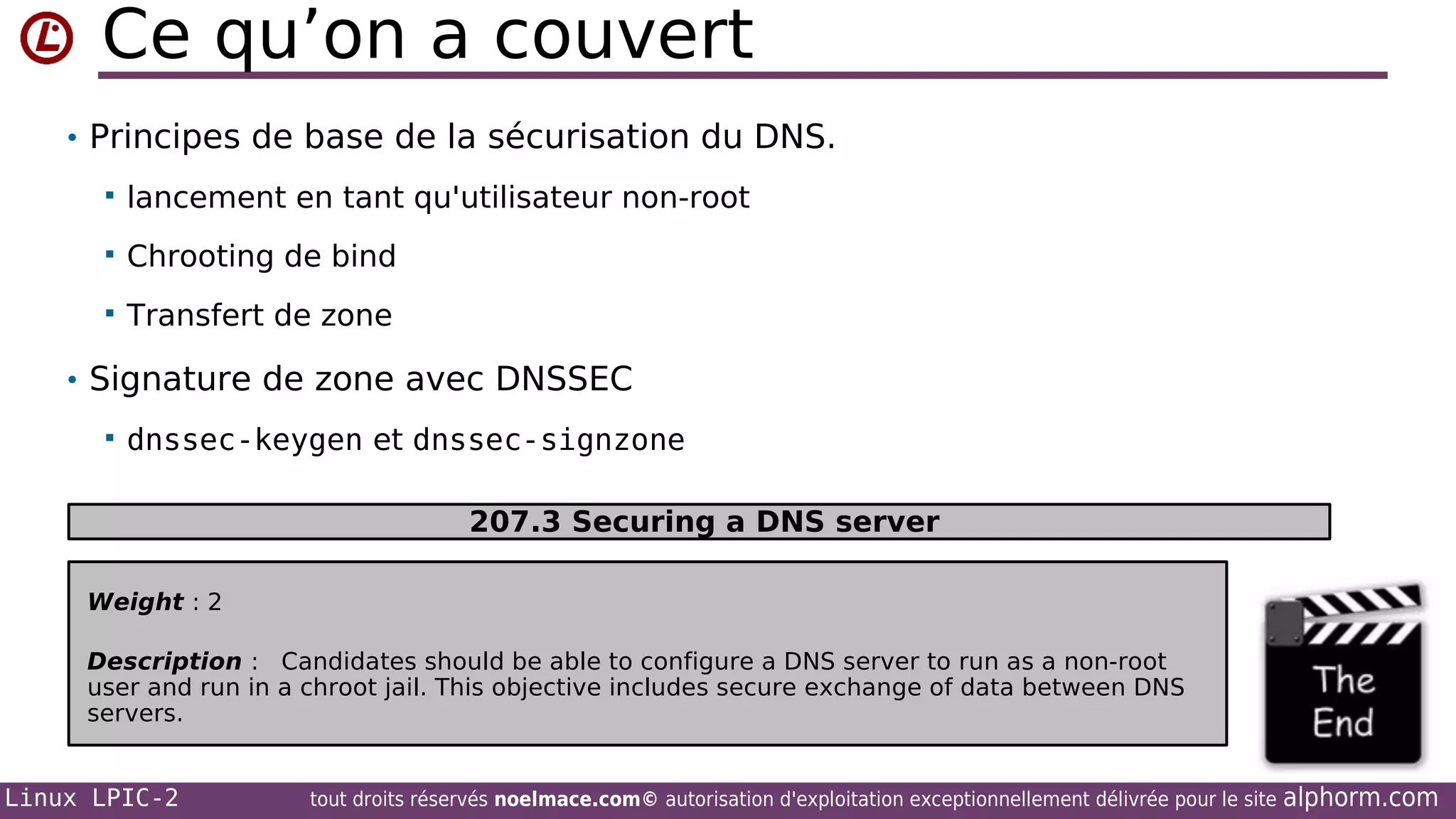 Ce qu’on a couvert
• Principes de base de la sécurisation du DNS.


lancement en tant qu'utilisateur non-root



Chrooting de bind



Transfert de zone

• Signature de zone avec DNSSEC


dnssec-keygen et dnssec-signzone
207.3 Securing a DNS server

Weight : 2
Description : Candidates should be able to configure a DNS server to run as a non-root
user and run in a chroot jail. This objective includes secure exchange of data between DNS
servers.

Linux LPIC-2

tout droits réservés noelmace.com© autorisation d'exploitation exceptionnellement délivrée pour le site

alphorm.com

 