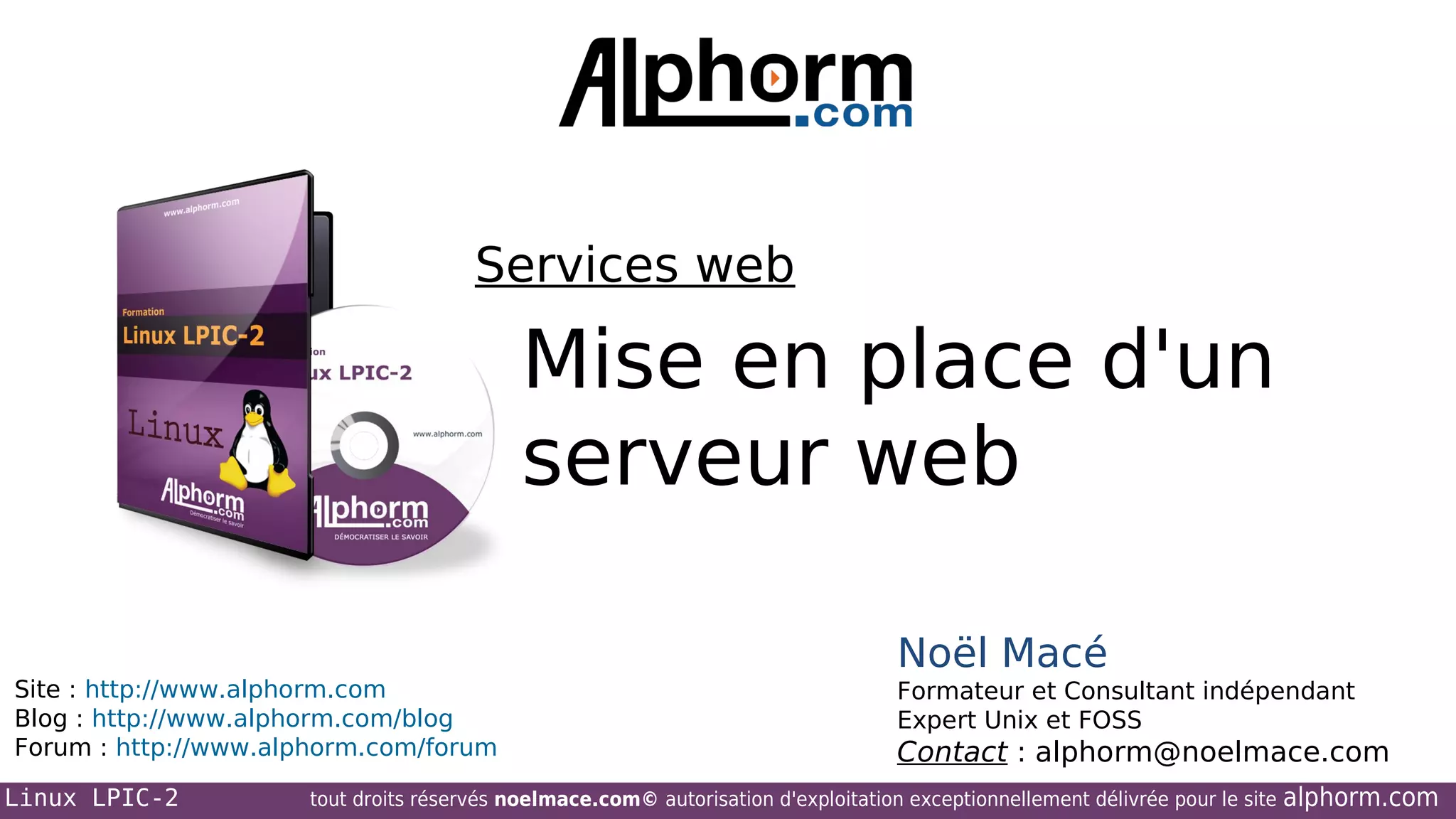 Services web

Mise en place d'un
serveur web
Site : http://www.alphorm.com
Blog : http://www.alphorm.com/blog
Forum : http://www.alphorm.com/forum
Linux LPIC-2

Noël Macé
Formateur et Consultant indépendant
Expert Unix et FOSS

Contact : alphorm@noelmace.com

tout droits réservés noelmace.com© autorisation d'exploitation exceptionnellement délivrée pour le site

alphorm.com

 