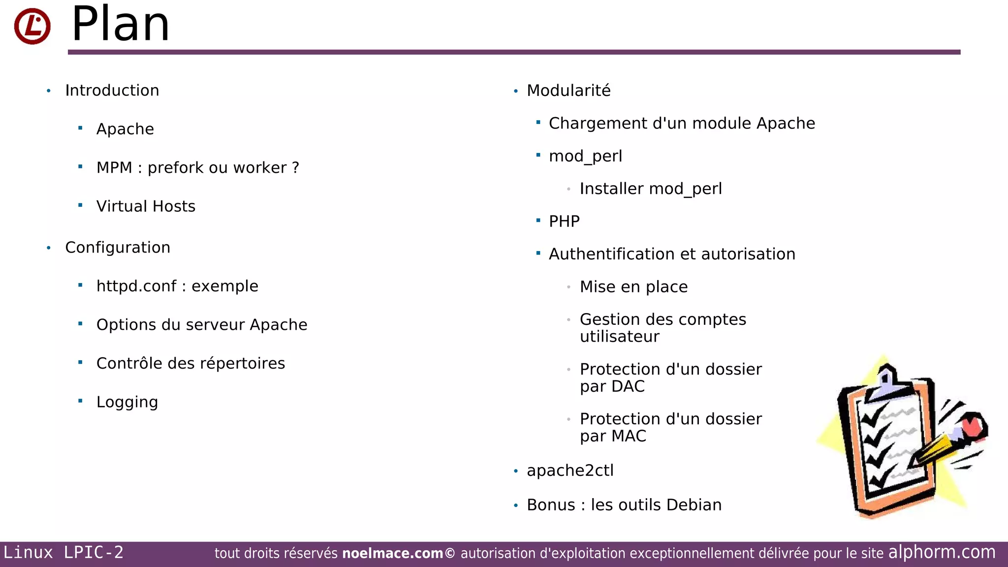 Plan
• Introduction

• Modularité




Apache



MPM : prefork ou worker ?



Virtual Hosts

Chargement d'un module Apache



mod_perl
•

Installer mod_perl




• Configuration

PHP
Authentification et autorisation



httpd.conf : exemple

•

Mise en place



Options du serveur Apache

•

Gestion des comptes
utilisateur



Contrôle des répertoires

•



Logging

Protection d'un dossier
par DAC

•

Protection d'un dossier
par MAC

• apache2ctl
• Bonus : les outils Debian

Linux LPIC-2

tout droits réservés noelmace.com© autorisation d'exploitation exceptionnellement délivrée pour le site

alphorm.com

 