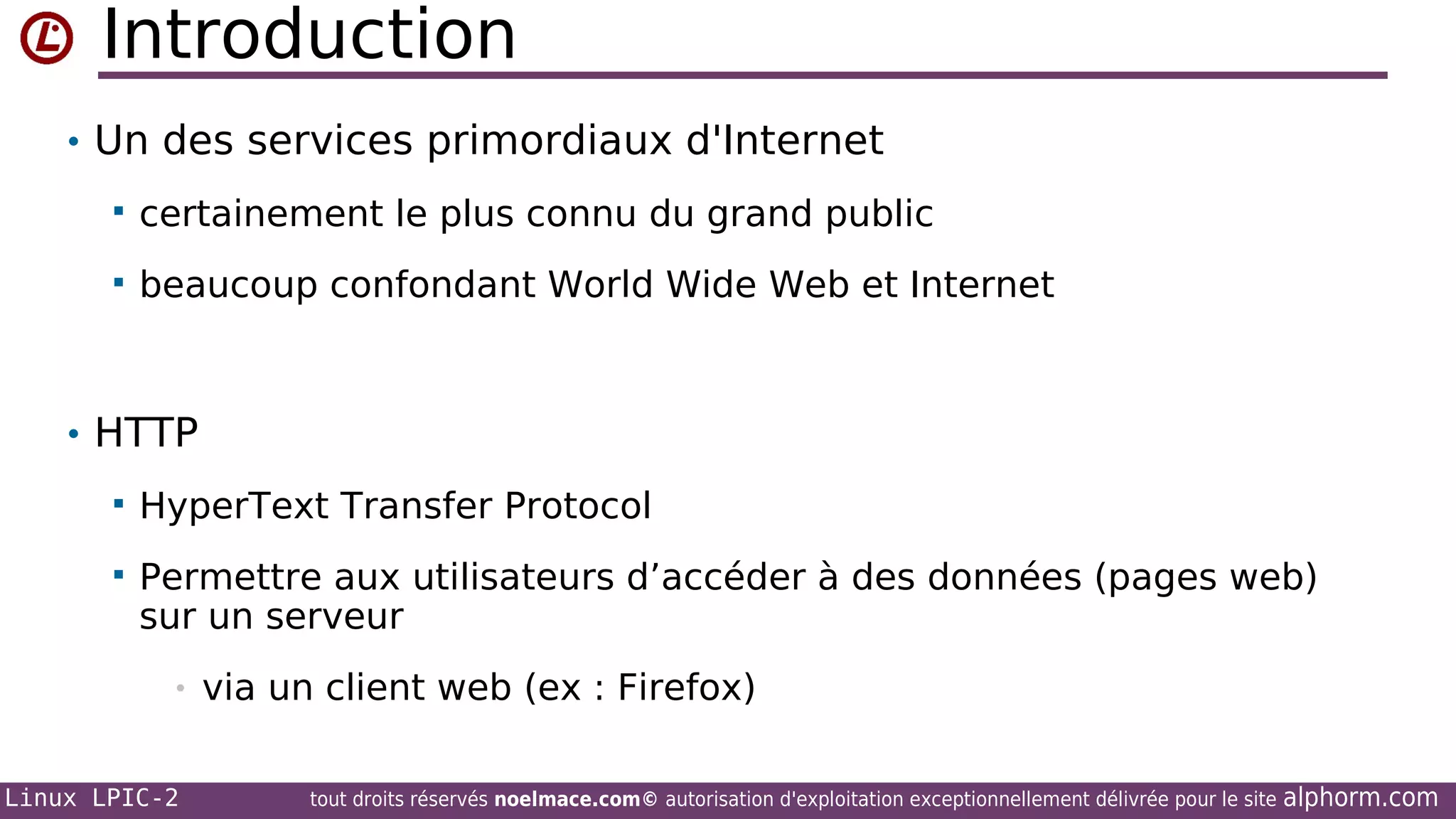 Introduction
• Un des services primordiaux d'Internet


certainement le plus connu du grand public



beaucoup confondant World Wide Web et Internet

• HTTP


HyperText Transfer Protocol



Permettre aux utilisateurs d’accéder à des données (pages web)
sur un serveur
•

Linux LPIC-2

via un client web (ex : Firefox)
tout droits réservés noelmace.com© autorisation d'exploitation exceptionnellement délivrée pour le site

alphorm.com

 