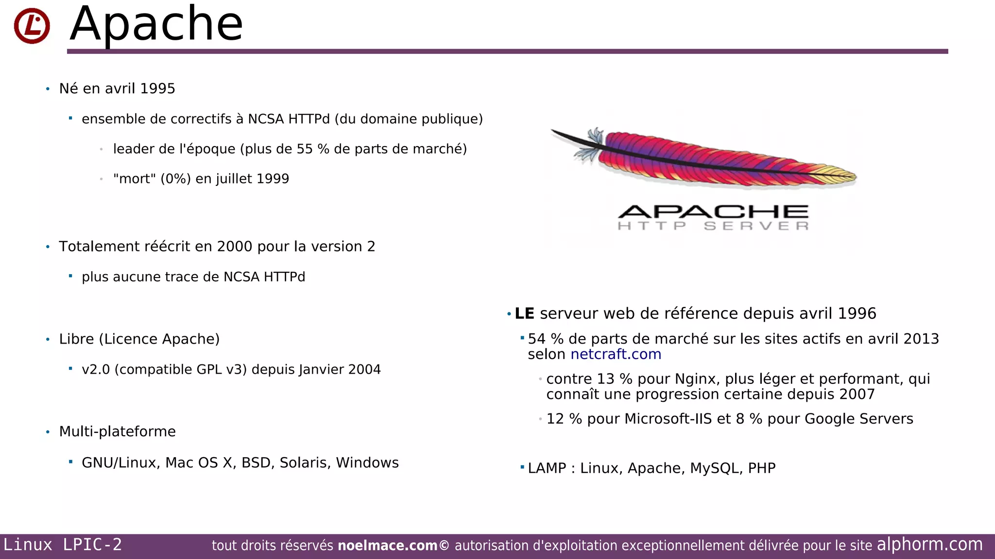 Apache
• Né en avril 1995


ensemble de correctifs à NCSA HTTPd (du domaine publique)
•

leader de l'époque (plus de 55 % de parts de marché)

•

"mort" (0%) en juillet 1999

• Totalement réécrit en 2000 pour la version 2


plus aucune trace de NCSA HTTPd

• LE serveur web de référence depuis avril 1996
• Libre (Licence Apache)


v2.0 (compatible GPL v3) depuis Janvier 2004

GNU/Linux, Mac OS X, BSD, Solaris, Windows

Linux LPIC-2

de parts de marché sur les sites actifs en avril 2013
selon netcraft.com
•

contre 13 % pour Nginx, plus léger et performant, qui
connaît une progression certaine depuis 2007

•

• Multi-plateforme


 54 %

12 % pour Microsoft-IIS et 8 % pour Google Servers

 LAMP :

Linux, Apache, MySQL, PHP

tout droits réservés noelmace.com© autorisation d'exploitation exceptionnellement délivrée pour le site

alphorm.com

 