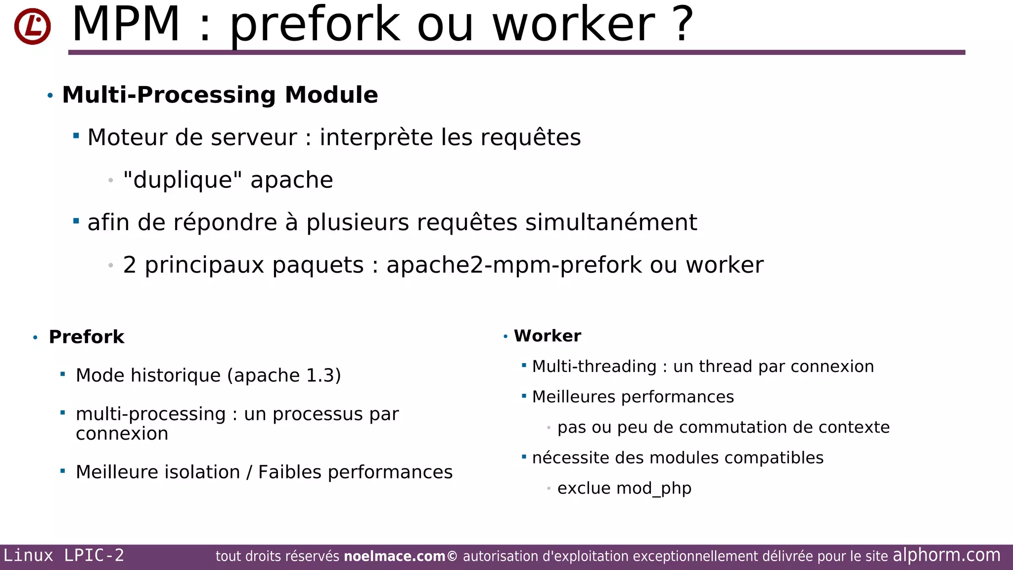 MPM : prefork ou worker ?
• Multi-Processing Module


Moteur de serveur : interprète les requêtes
•



"duplique" apache

afin de répondre à plusieurs requêtes simultanément
•

2 principaux paquets : apache2-mpm-prefork ou worker

• Prefork

• Worker

Mode historique (apache 1.3)



Meilleure isolation / Faibles performances

Multi-threading : un thread par connexion
Meilleures performances

multi-processing : un processus par
connexion








Linux LPIC-2

•


pas ou peu de commutation de contexte

nécessite des modules compatibles
•

exclue mod_php

tout droits réservés noelmace.com© autorisation d'exploitation exceptionnellement délivrée pour le site

alphorm.com

 