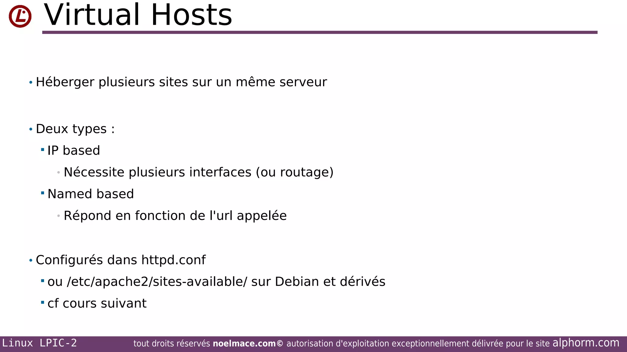 Virtual Hosts
• Héberger plusieurs sites sur un même serveur

• Deux types :
 IP

based

• Nécessite
 Named

plusieurs interfaces (ou routage)

based

• Répond

en fonction de l'url appelée

• Configurés dans httpd.conf
 ou
 cf

/etc/apache2/sites-available/ sur Debian et dérivés

cours suivant

Linux LPIC-2

tout droits réservés noelmace.com© autorisation d'exploitation exceptionnellement délivrée pour le site

alphorm.com

 