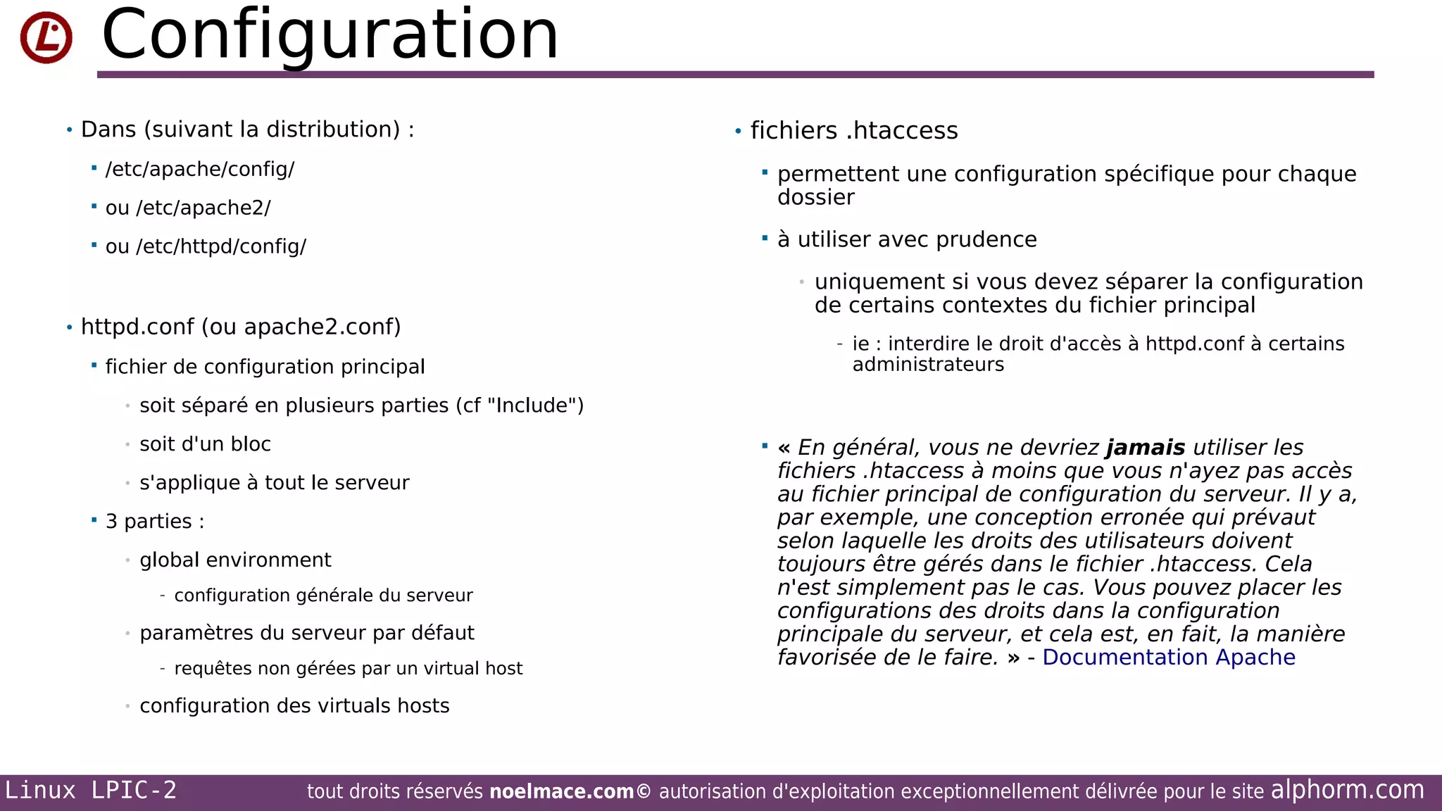 Configuration
• Dans (suivant la distribution) :


/etc/apache/config/



ou /etc/apache2/



ou /etc/httpd/config/

• fichiers .htaccess


permettent une configuration spécifique pour chaque
dossier



à utiliser avec prudence
•

• httpd.conf (ou apache2.conf)


administrateurs

soit séparé en plusieurs parties (cf "Include")

•

soit d'un bloc

•


- ie : interdire le droit d'accès à httpd.conf à certains

fichier de configuration principal
•

s'applique à tout le serveur

uniquement si vous devez séparer la configuration
de certains contextes du fichier principal



3 parties :
•

global environment
- configuration générale du serveur

•

paramètres du serveur par défaut
- requêtes non gérées par un virtual host

•

« En général, vous ne devriez jamais utiliser les
fichiers .htaccess à moins que vous n'ayez pas accès
au fichier principal de configuration du serveur. Il y a,
par exemple, une conception erronée qui prévaut
selon laquelle les droits des utilisateurs doivent
toujours être gérés dans le fichier .htaccess. Cela
n'est simplement pas le cas. Vous pouvez placer les
configurations des droits dans la configuration
principale du serveur, et cela est, en fait, la manière
favorisée de le faire. » - Documentation Apache

configuration des virtuals hosts

Linux LPIC-2

tout droits réservés noelmace.com© autorisation d'exploitation exceptionnellement délivrée pour le site

alphorm.com

 