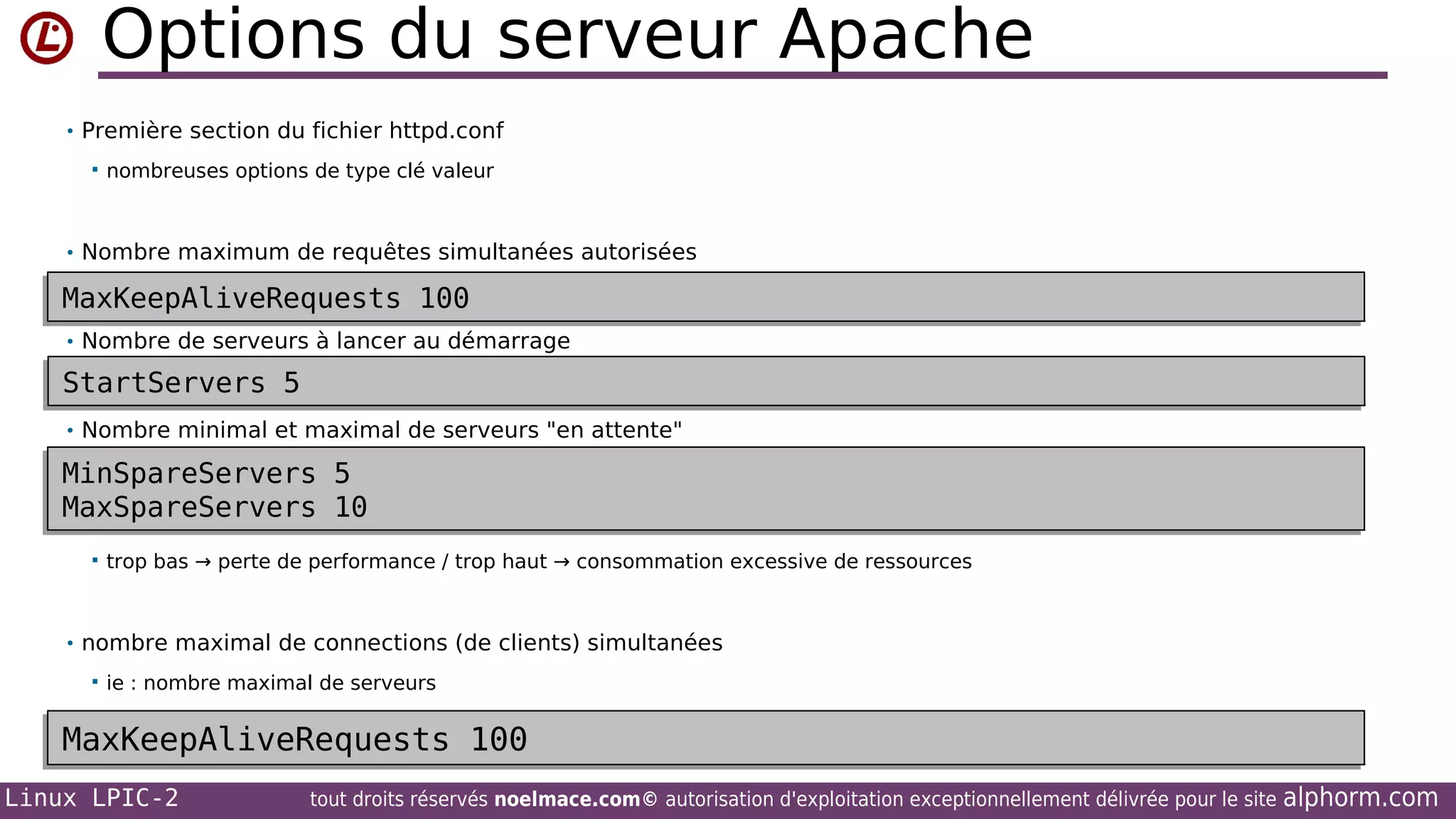 Options du serveur Apache
• Première section du fichier httpd.conf


nombreuses options de type clé valeur

• Nombre maximum de requêtes simultanées autorisées

MaxKeepAliveRequests 100
MaxKeepAliveRequests 100
• Nombre de serveurs à lancer au démarrage

StartServers 5
StartServers 5
• Nombre minimal et maximal de serveurs "en attente"

MinSpareServers
MinSpareServers
MaxSpareServers
MaxSpareServers


5
5
10
10

trop bas → perte de performance / trop haut → consommation excessive de ressources

• nombre maximal de connections (de clients) simultanées


ie : nombre maximal de serveurs

MaxKeepAliveRequests 100
MaxKeepAliveRequests 100
Linux LPIC-2

tout droits réservés noelmace.com© autorisation d'exploitation exceptionnellement délivrée pour le site

alphorm.com

 
