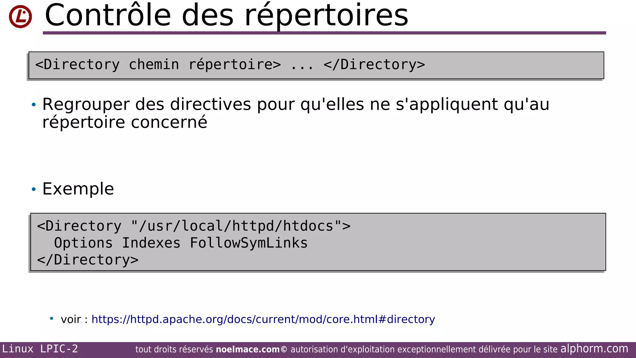 Contrôle des répertoires
<Directory chemin répertoire> ... </Directory>
<Directory chemin répertoire> ... </Directory>

• Regrouper des directives pour qu'elles ne s'appliquent qu'au

répertoire concerné

• Exemple
<Directory "/usr/local/httpd/htdocs">
<Directory "/usr/local/httpd/htdocs">
Options Indexes FollowSymLinks
Options Indexes FollowSymLinks
</Directory>
</Directory>



voir : https://httpd.apache.org/docs/current/mod/core.html#directory

Linux LPIC-2

tout droits réservés noelmace.com© autorisation d'exploitation exceptionnellement délivrée pour le site

alphorm.com

 