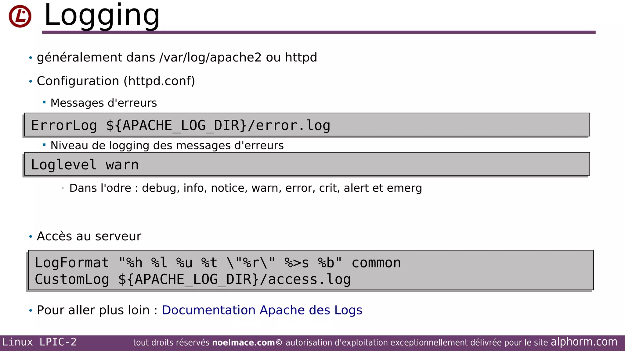 Logging
• généralement dans /var/log/apache2 ou httpd
• Configuration (httpd.conf)


Messages d'erreurs

ErrorLog ${APACHE_LOG_DIR}/error.log
ErrorLog ${APACHE_LOG_DIR}/error.log


Niveau de logging des messages d'erreurs

Loglevel warn
Loglevel warn
•

Dans l'odre : debug, info, notice, warn, error, crit, alert et emerg

• Accès au serveur

LogFormat "%h %l %u %t "%r" %>s %b" common
LogFormat "%h %l %u %t "%r" %>s %b" common
CustomLog ${APACHE_LOG_DIR}/access.log
CustomLog ${APACHE_LOG_DIR}/access.log
• Pour aller plus loin : Documentation Apache des Logs
Linux LPIC-2

tout droits réservés noelmace.com© autorisation d'exploitation exceptionnellement délivrée pour le site

alphorm.com

 