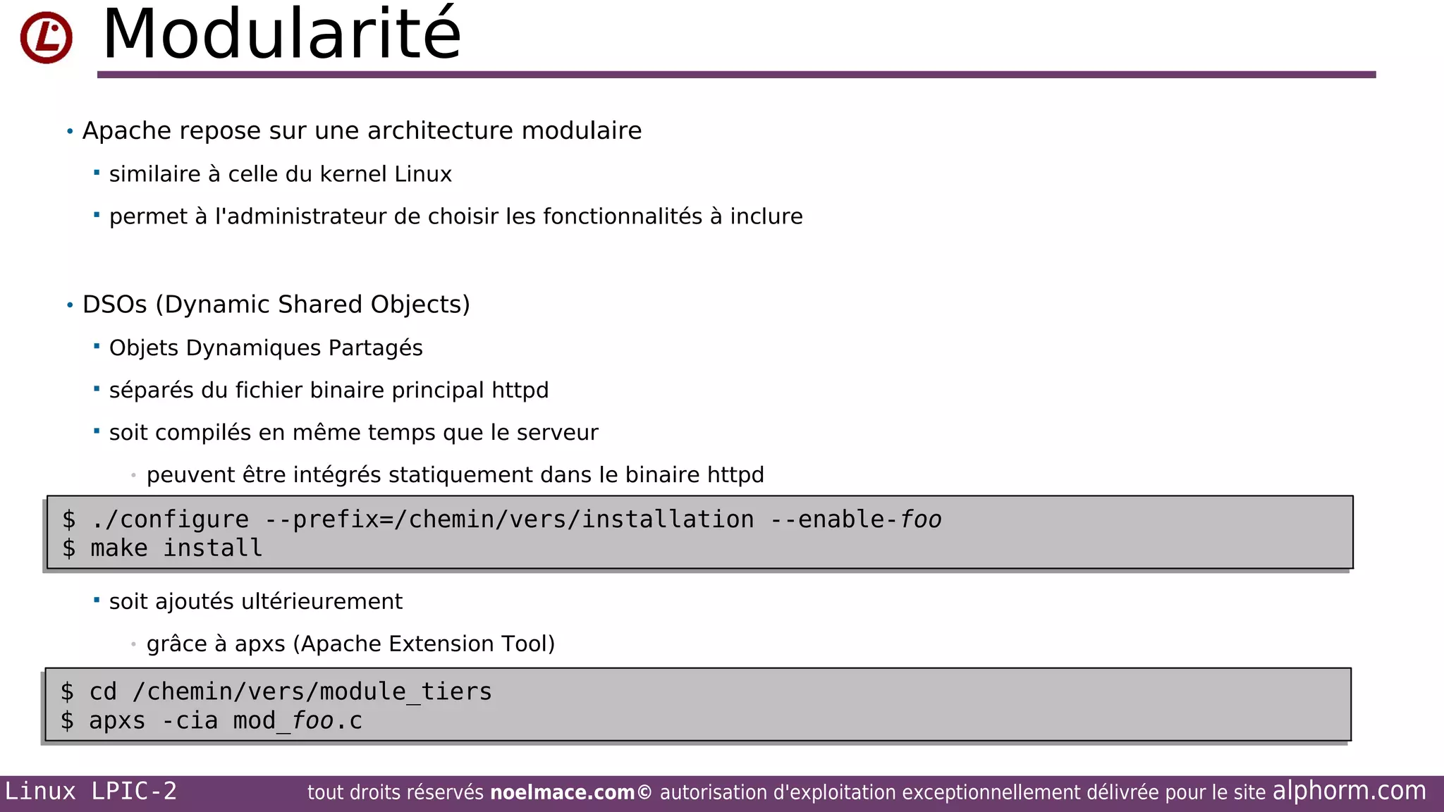 Modularité
• Apache repose sur une architecture modulaire


similaire à celle du kernel Linux



permet à l'administrateur de choisir les fonctionnalités à inclure

• DSOs (Dynamic Shared Objects)


Objets Dynamiques Partagés



séparés du fichier binaire principal httpd



soit compilés en même temps que le serveur
•

peuvent être intégrés statiquement dans le binaire httpd

$ ./configure --prefix=/chemin/vers/installation --enable-foo
$ ./configure --prefix=/chemin/vers/installation --enable-foo
$ make install
$ make install


soit ajoutés ultérieurement
•

grâce à apxs (Apache Extension Tool)

$ cd •
/chemin/vers/module_tiers
$ cd /chemin/vers/module_tiers
$ apxs -cia mod_foo.c
apxs -cia mod_foo.c
$
Linux LPIC-2

tout droits réservés noelmace.com© autorisation d'exploitation exceptionnellement délivrée pour le site

alphorm.com

 