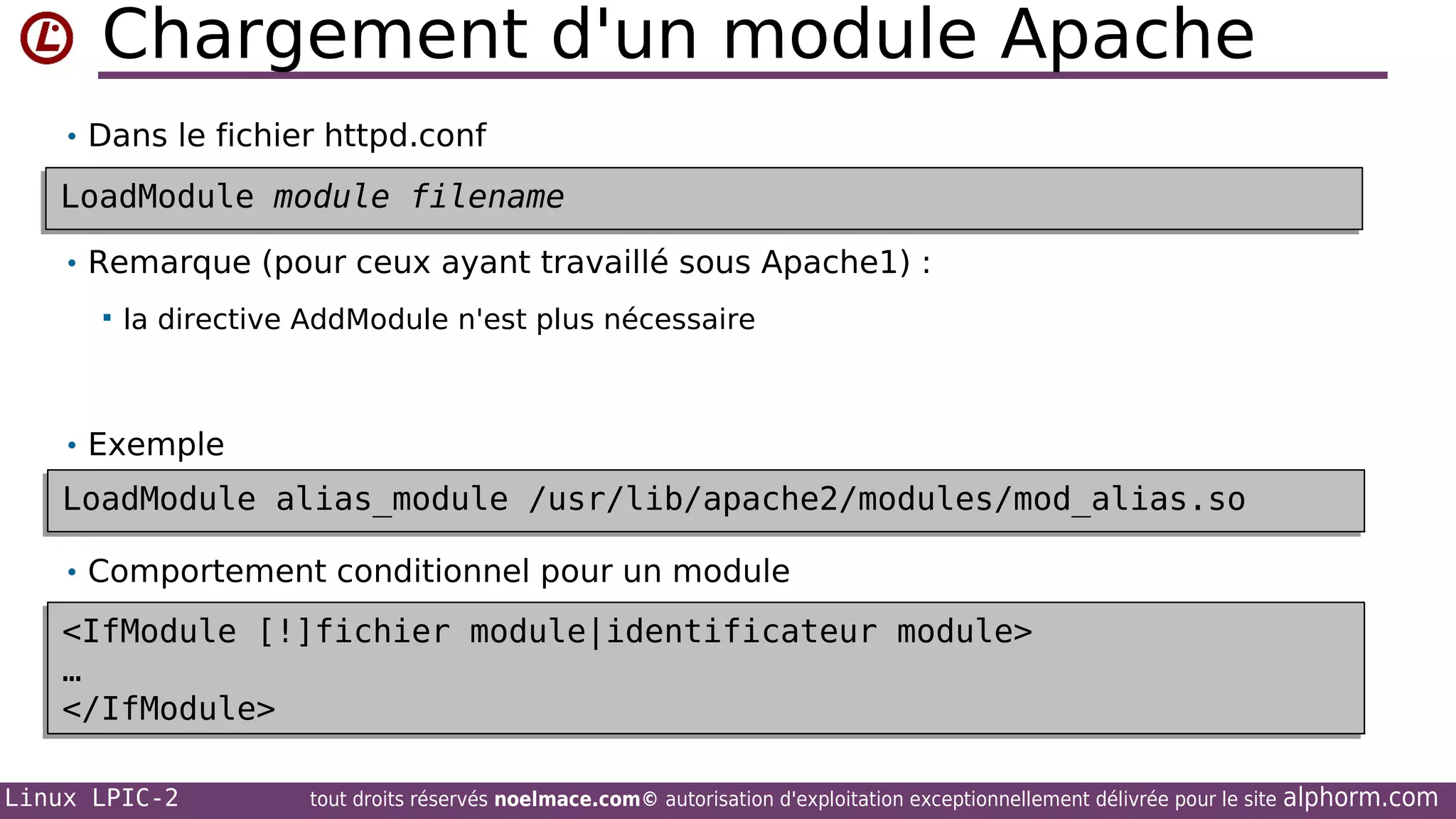 Chargement d'un module Apache
• Dans le fichier httpd.conf

LoadModule module filename
LoadModule module filename
• Remarque (pour ceux ayant travaillé sous Apache1) :


la directive AddModule n'est plus nécessaire

• Exemple

LoadModule alias_module /usr/lib/apache2/modules/mod_alias.so
LoadModule alias_module /usr/lib/apache2/modules/mod_alias.so
•
• Comportement conditionnel pour un module

<IfModule [!]fichier module|identificateur module>
<IfModule [!]fichier module|identificateur module>
…
…
</IfModule>
</IfModule>
Linux LPIC-2

tout droits réservés noelmace.com© autorisation d'exploitation exceptionnellement délivrée pour le site

alphorm.com

 