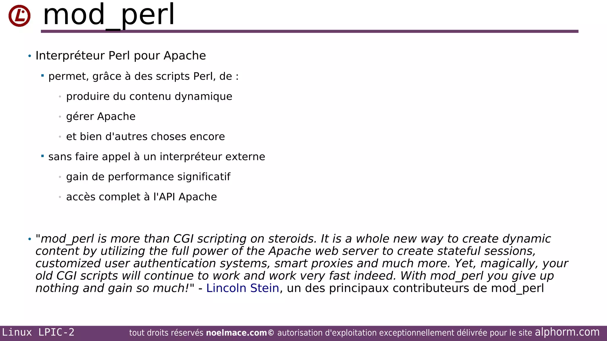 mod_perl
• Interpréteur Perl pour Apache


permet, grâce à des scripts Perl, de :
•
•

gérer Apache

•


produire du contenu dynamique

et bien d'autres choses encore

sans faire appel à un interpréteur externe
•

gain de performance significatif

•

accès complet à l'API Apache

• "mod_perl is more than CGI scripting on steroids. It is a whole new way to create dynamic

content by utilizing the full power of the Apache web server to create stateful sessions,
customized user authentication systems, smart proxies and much more. Yet, magically, your
old CGI scripts will continue to work and work very fast indeed. With mod_perl you give up
nothing and gain so much!" - Lincoln Stein, un des principaux contributeurs de mod_perl

Linux LPIC-2

tout droits réservés noelmace.com© autorisation d'exploitation exceptionnellement délivrée pour le site

alphorm.com

 