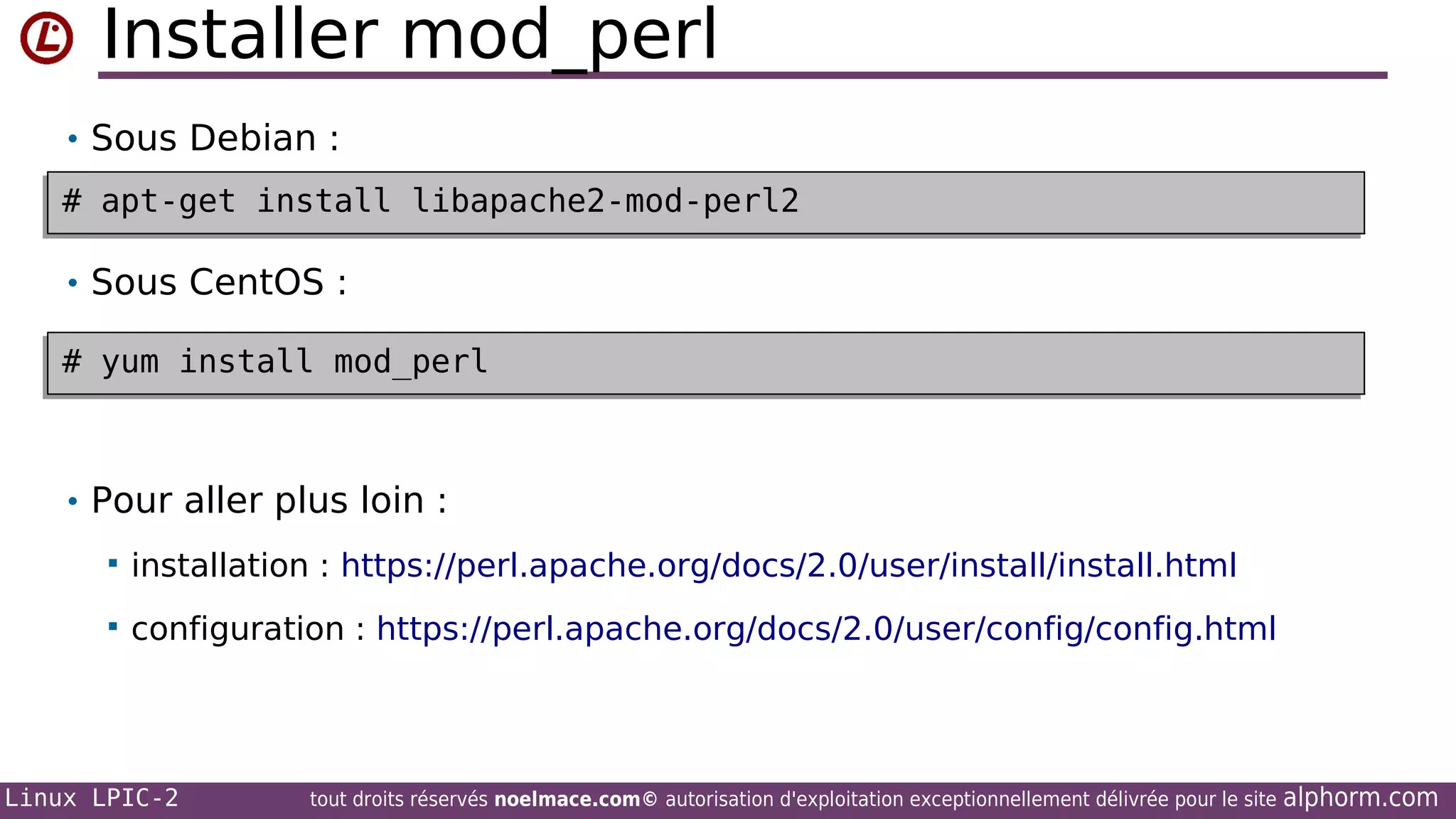 Installer mod_perl
• Sous Debian :
# apt-get install libapache2-mod-perl2
# apt-get install libapache2-mod-perl2
• Sous CentOS :
# yum install mod_perl
# yum install mod_perl

• Pour aller plus loin :


installation : https://perl.apache.org/docs/2.0/user/install/install.html



configuration : https://perl.apache.org/docs/2.0/user/config/config.html

Linux LPIC-2

tout droits réservés noelmace.com© autorisation d'exploitation exceptionnellement délivrée pour le site

alphorm.com

 