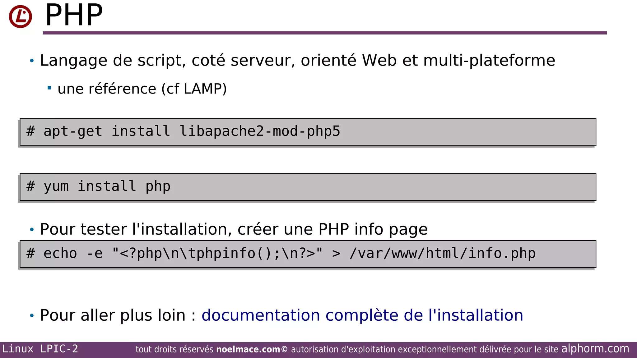 PHP
• Langage de script, coté serveur, orienté Web et multi-plateforme


une référence (cf LAMP)

# apt-get install libapache2-mod-php5
# apt-get install libapache2-mod-php5

# yum install php
# yum install php
• Pour tester l'installation, créer une PHP info page
# echo -e "<?phpntphpinfo();n?>" > /var/www/html/info.php
# echo -e "<?phpntphpinfo();n?>" > /var/www/html/info.php

• Pour aller plus loin : documentation complète de l'installation
Linux LPIC-2

tout droits réservés noelmace.com© autorisation d'exploitation exceptionnellement délivrée pour le site

alphorm.com

 