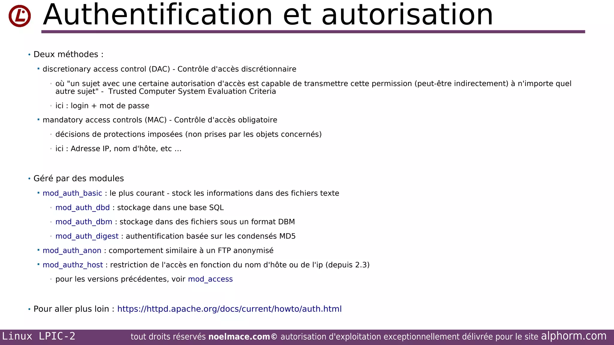 Authentification et autorisation
• Deux méthodes :


discretionary access control (DAC) - Contrôle d'accès discrétionnaire
•

•


où "un sujet avec une certaine autorisation d'accès est capable de transmettre cette permission (peut-être indirectement) à n'importe quel
autre sujet" - Trusted Computer System Evaluation Criteria
ici : login + mot de passe

mandatory access controls (MAC) - Contrôle d'accès obligatoire
•

décisions de protections imposées (non prises par les objets concernés)

•

ici : Adresse IP, nom d'hôte, etc …

• Géré par des modules


mod_auth_basic : le plus courant - stock les informations dans des fichiers texte
•

mod_auth_dbd : stockage dans une base SQL

•

mod_auth_dbm : stockage dans des fichiers sous un format DBM

•

mod_auth_digest : authentification basée sur les condensés MD5



mod_auth_anon : comportement similaire à un FTP anonymisé



mod_authz_host : restriction de l'accès en fonction du nom d'hôte ou de l'ip (depuis 2.3)
•

pour les versions précédentes, voir mod_access

• Pour aller plus loin : https://httpd.apache.org/docs/current/howto/auth.html

Linux LPIC-2

tout droits réservés noelmace.com© autorisation d'exploitation exceptionnellement délivrée pour le site

alphorm.com

 