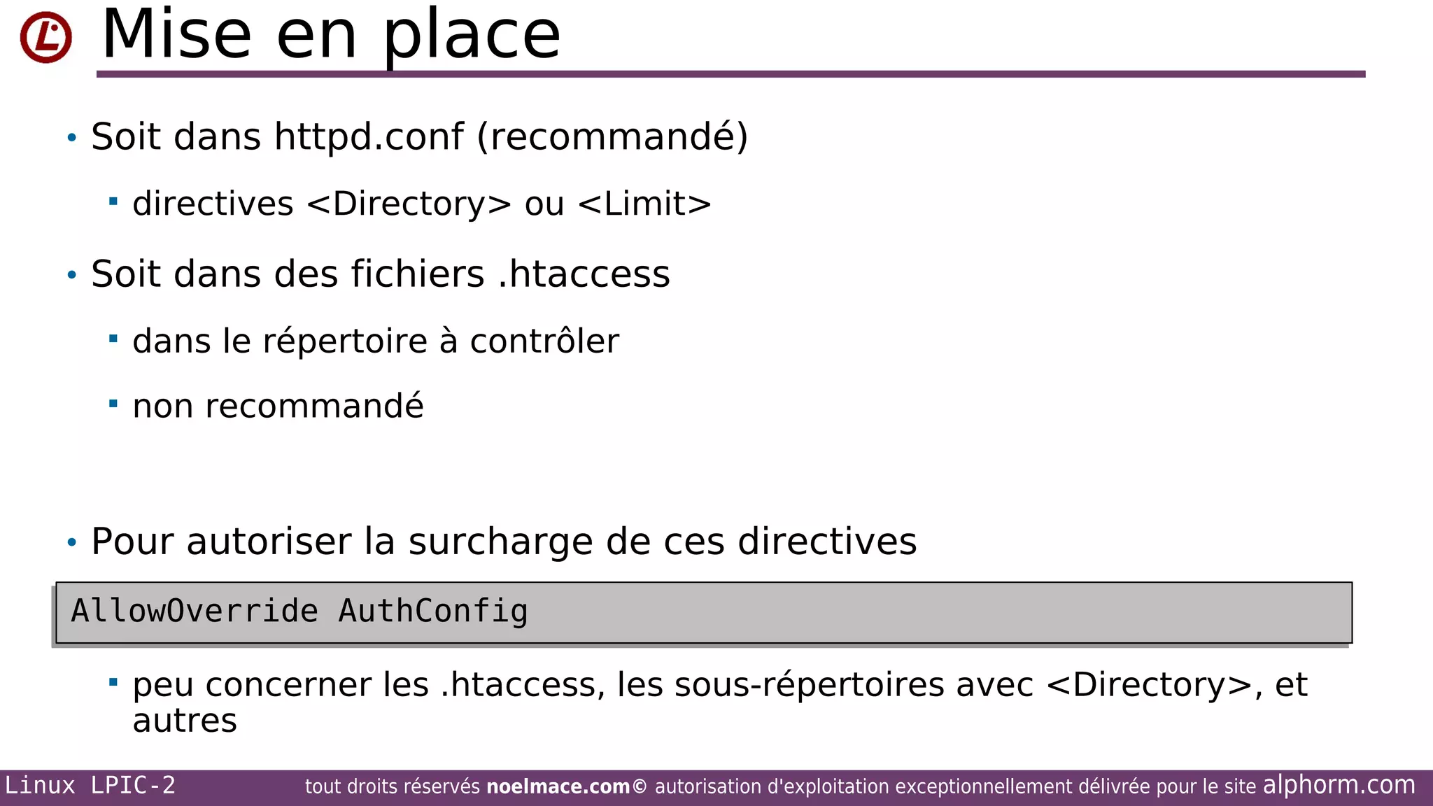 Mise en place
• Soit dans httpd.conf (recommandé)


directives <Directory> ou <Limit>

• Soit dans des fichiers .htaccess


dans le répertoire à contrôler



non recommandé

• Pour autoriser la surcharge de ces directives
AllowOverride AuthConfig
AllowOverride AuthConfig


peu concerner les .htaccess, les sous-répertoires avec <Directory>, et
autres

Linux LPIC-2

tout droits réservés noelmace.com© autorisation d'exploitation exceptionnellement délivrée pour le site

alphorm.com

 