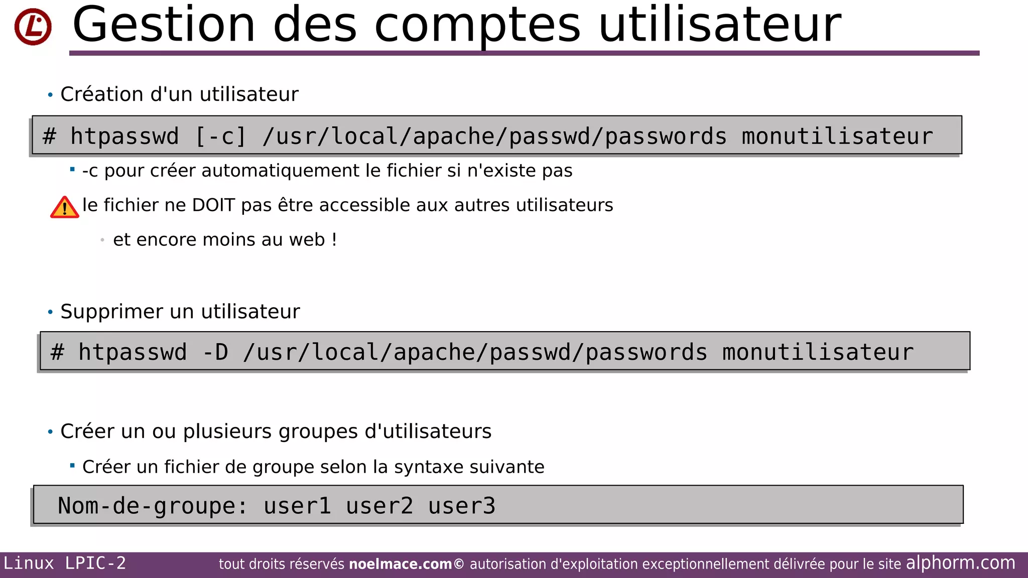 Gestion des comptes utilisateur
• Création d'un utilisateur

# htpasswd [-c] /usr/local/apache/passwd/passwords monutilisateur
# htpasswd [-c] /usr/local/apache/passwd/passwords monutilisateur


-c pour créer automatiquement le fichier si n'existe pas
le fichier ne DOIT pas être accessible aux autres utilisateurs
•

et encore moins au web !

• Supprimer un utilisateur

# htpasswd -D /usr/local/apache/passwd/passwords monutilisateur
# htpasswd -D /usr/local/apache/passwd/passwords monutilisateur
• Créer un ou plusieurs groupes d'utilisateurs


Créer un fichier de groupe selon la syntaxe suivante

Nom-de-groupe: user1 user2 user3
Nom-de-groupe: user1 user2 user3
Linux LPIC-2

tout droits réservés noelmace.com© autorisation d'exploitation exceptionnellement délivrée pour le site

alphorm.com

 