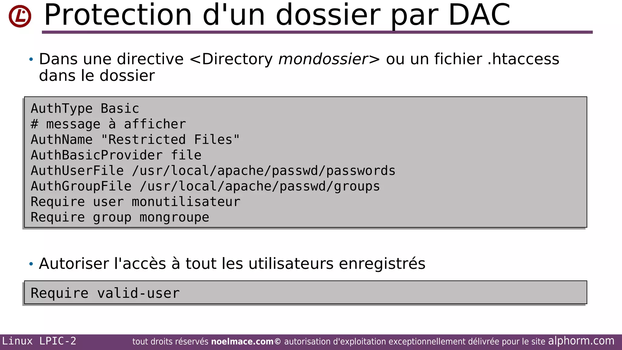 Protection d'un dossier par DAC
• Dans une directive <Directory mondossier> ou un fichier .htaccess

dans le dossier

AuthType Basic
AuthType Basic
# message à afficher
# message à afficher
AuthName "Restricted Files"
AuthName "Restricted Files"
AuthBasicProvider file
AuthBasicProvider file
AuthUserFile /usr/local/apache/passwd/passwords
AuthUserFile /usr/local/apache/passwd/passwords
AuthGroupFile /usr/local/apache/passwd/groups
AuthGroupFile /usr/local/apache/passwd/groups
Require user monutilisateur
Require user monutilisateur
Require group mongroupe
Require group mongroupe

• Autoriser l'accès à tout les utilisateurs enregistrés
Require valid-user
Require valid-user
Linux LPIC-2

tout droits réservés noelmace.com© autorisation d'exploitation exceptionnellement délivrée pour le site

alphorm.com

 