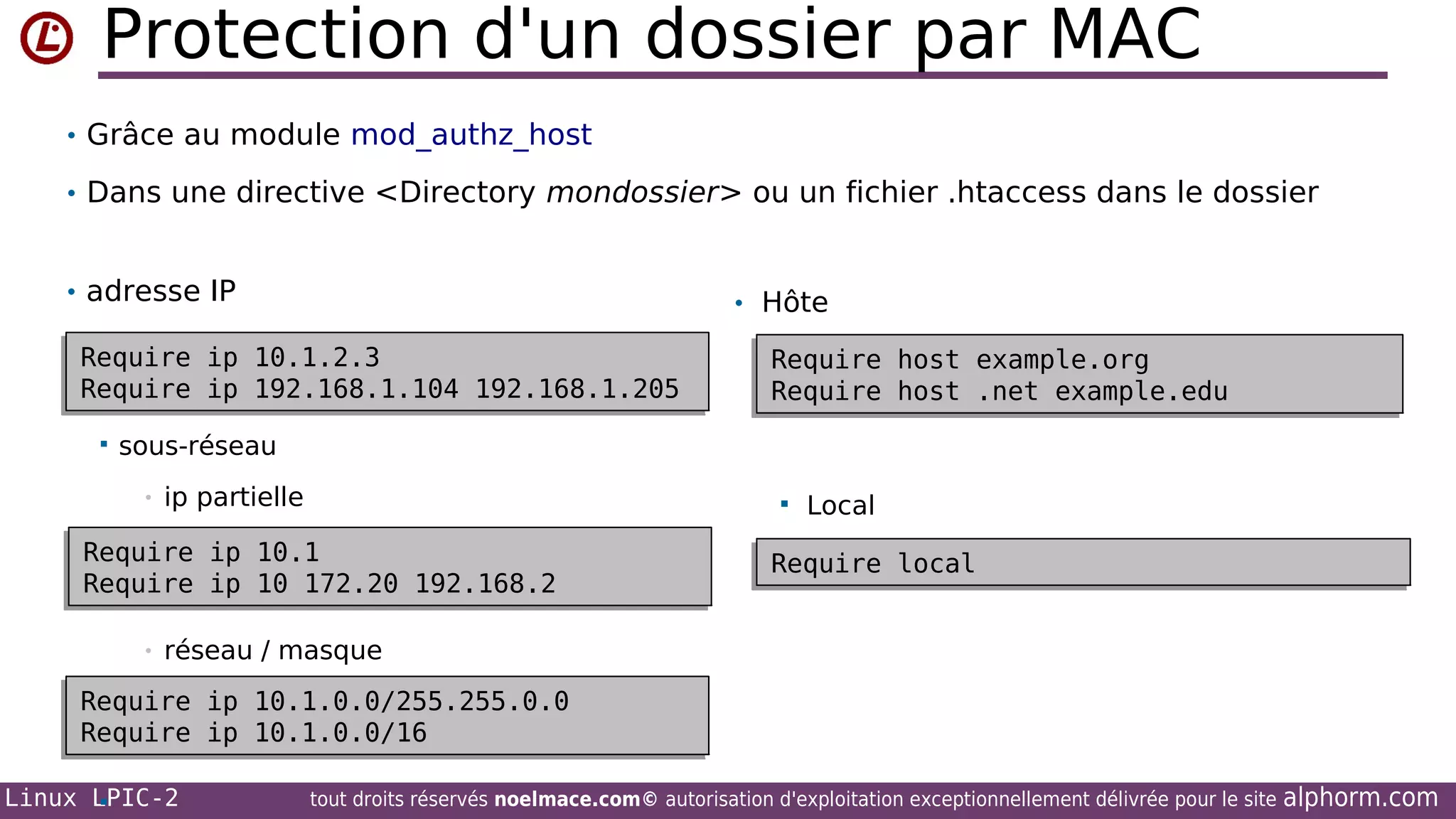 Protection d'un dossier par MAC
• Grâce au module mod_authz_host
• Dans une directive <Directory mondossier> ou un fichier .htaccess dans le dossier
• adresse IP

• Hôte

Require ip 10.1.2.3
Require ip 10.1.2.3
Require ip 192.168.1.104 192.168.1.205
Require ip 192.168.1.104 192.168.1.205


Require
Require
Require
Require

host
host
host
host

example.org
example.org
.net example.edu
.net example.edu

sous-réseau
•

ip partielle



Require ip 10.1
Require ip 10.1
Require ip 10 172.20 192.168.2
Require ip 10 172.20 192.168.2
•

Local

Require local
Require local

réseau / masque

Require
Require
Require
Require
Linux LPIC-2


ip
ip
ip
ip

10.1.0.0/255.255.0.0
10.1.0.0/255.255.0.0
10.1.0.0/16
10.1.0.0/16
tout droits réservés noelmace.com© autorisation d'exploitation exceptionnellement délivrée pour le site

alphorm.com

 
