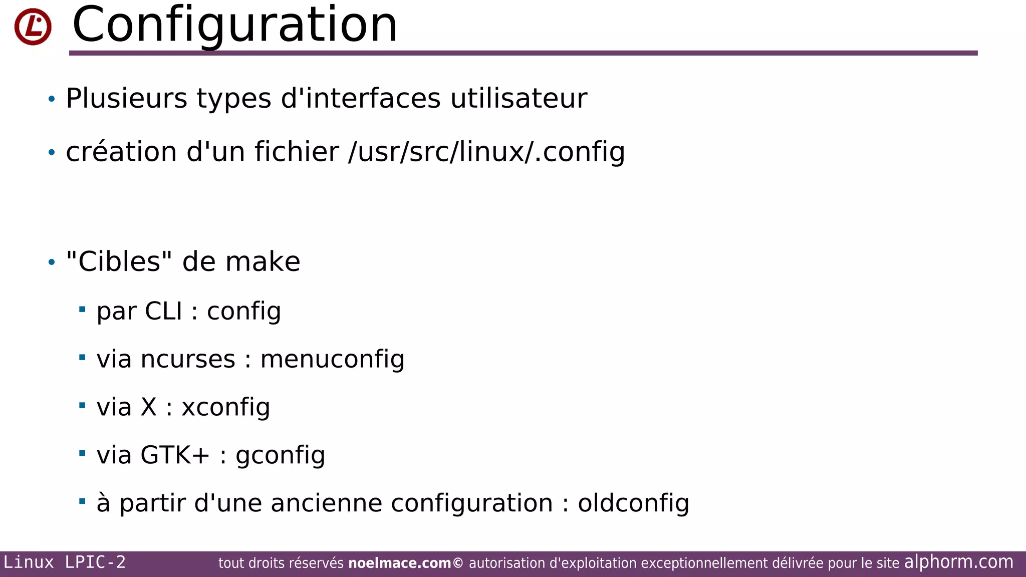 Configuration
• Plusieurs types d'interfaces utilisateur
• création d'un fichier /usr/src/linux/.config

• "Cibles" de make


par CLI : config



via ncurses : menuconfig



via X : xconfig



via GTK+ : gconfig



à partir d'une ancienne configuration : oldconfig

Linux LPIC-2

tout droits réservés noelmace.com© autorisation d'exploitation exceptionnellement délivrée pour le site

alphorm.com

 