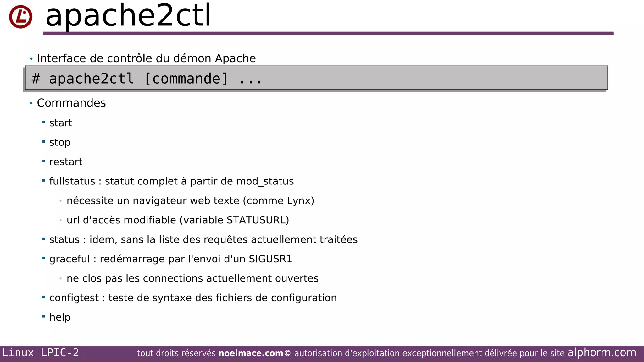 apache2ctl
• Interface de contrôle du démon Apache

# apache2ctl [commande] ...
# apache2ctl [commande] ...
• Commandes


start



stop



restart



fullstatus : statut complet à partir de mod_status
•

nécessite un navigateur web texte (comme Lynx)

•

url d'accès modifiable (variable STATUSURL)



status : idem, sans la liste des requêtes actuellement traitées



graceful : redémarrage par l'envoi d'un SIGUSR1
•

ne clos pas les connections actuellement ouvertes



configtest : teste de syntaxe des fichiers de configuration



help

Linux LPIC-2

tout droits réservés noelmace.com© autorisation d'exploitation exceptionnellement délivrée pour le site

alphorm.com

 
