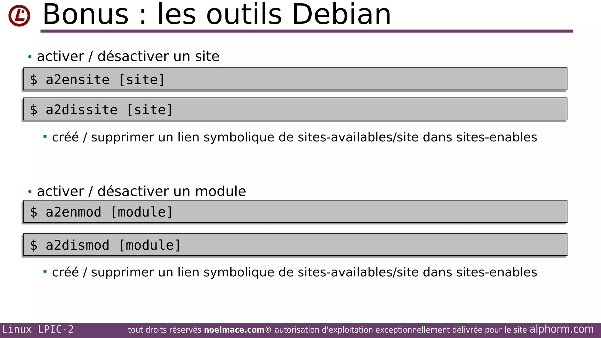 Bonus : les outils Debian
• activer / désactiver un site

$ a2ensite [site]
$ a2ensite [site]
$ a2dissite [site]
$ a2dissite [site]


créé / supprimer un lien symbolique de sites-availables/site dans sites-enables

• activer / désactiver un module

$ a2enmod [module]
$ a2enmod [module]
$ a2dismod [module]
$ a2dismod [module]


créé / supprimer un lien symbolique de sites-availables/site dans sites-enables

Linux LPIC-2

tout droits réservés noelmace.com© autorisation d'exploitation exceptionnellement délivrée pour le site

alphorm.com

 