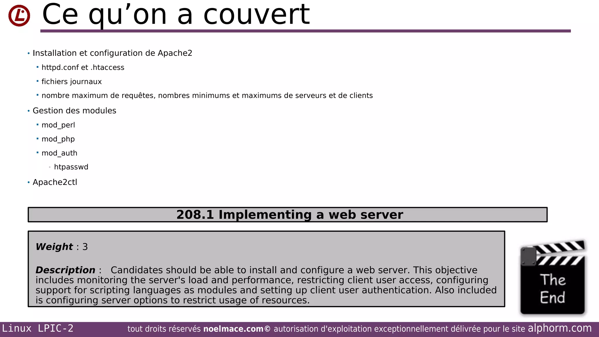 Ce qu’on a couvert
• Installation et configuration de Apache2


httpd.conf et .htaccess



fichiers journaux



nombre maximum de requêtes, nombres minimums et maximums de serveurs et de clients

• Gestion des modules


mod_perl



mod_php



mod_auth
•

htpasswd

• Apache2ctl

208.1 Implementing a web server
Weight : 3
Description : Candidates should be able to install and configure a web server. This objective
includes monitoring the server's load and performance, restricting client user access, configuring
support for scripting languages as modules and setting up client user authentication. Also included
is configuring server options to restrict usage of resources.

Linux LPIC-2

tout droits réservés noelmace.com© autorisation d'exploitation exceptionnellement délivrée pour le site

alphorm.com

 