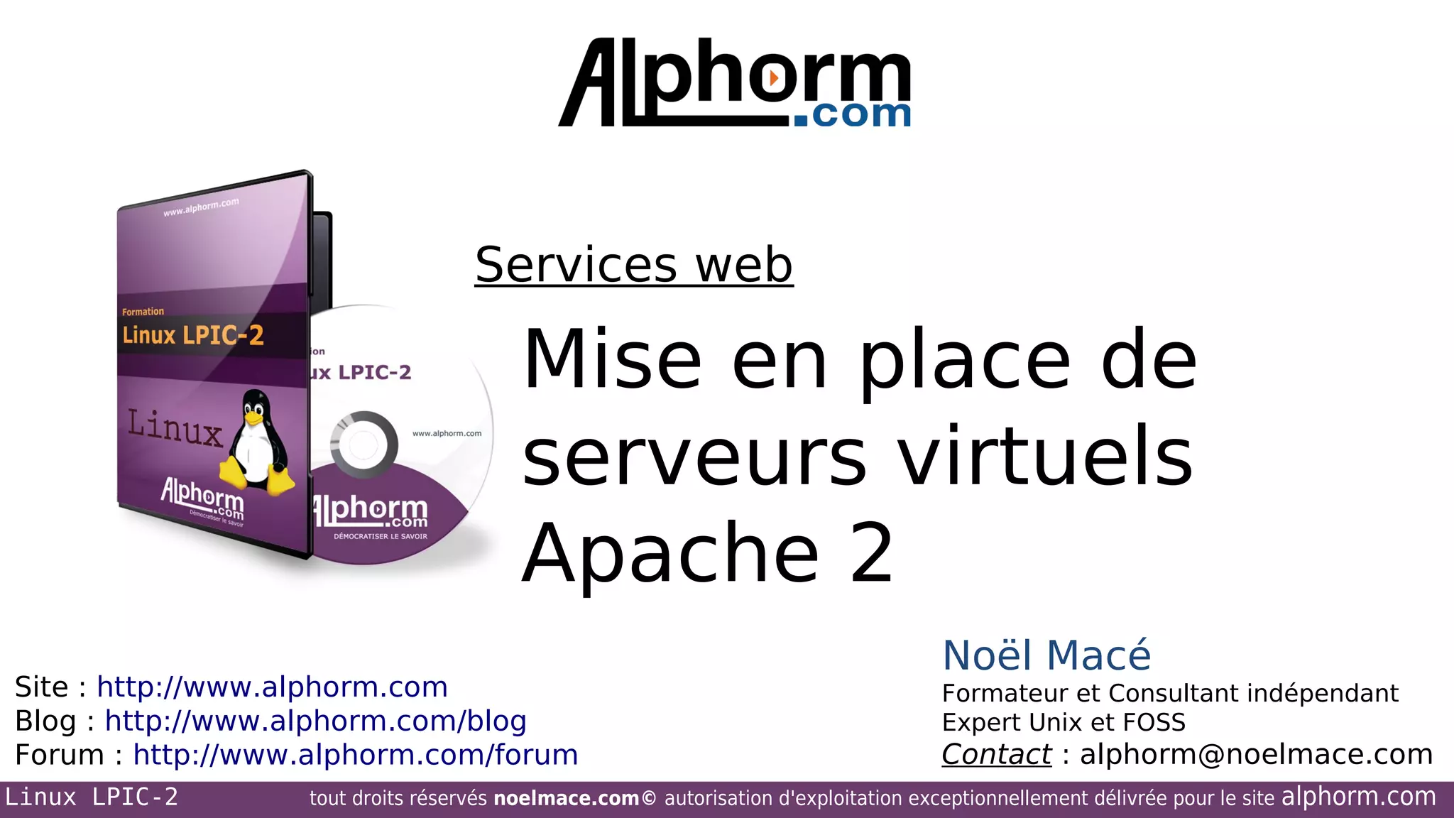 Services web

Mise en place de
serveurs virtuels
Apache 2
Site : http://www.alphorm.com
Blog : http://www.alphorm.com/blog
Forum : http://www.alphorm.com/forum
Linux LPIC-2

Noël Macé
Formateur et Consultant indépendant
Expert Unix et FOSS

Contact : alphorm@noelmace.com

tout droits réservés noelmace.com© autorisation d'exploitation exceptionnellement délivrée pour le site

alphorm.com

 