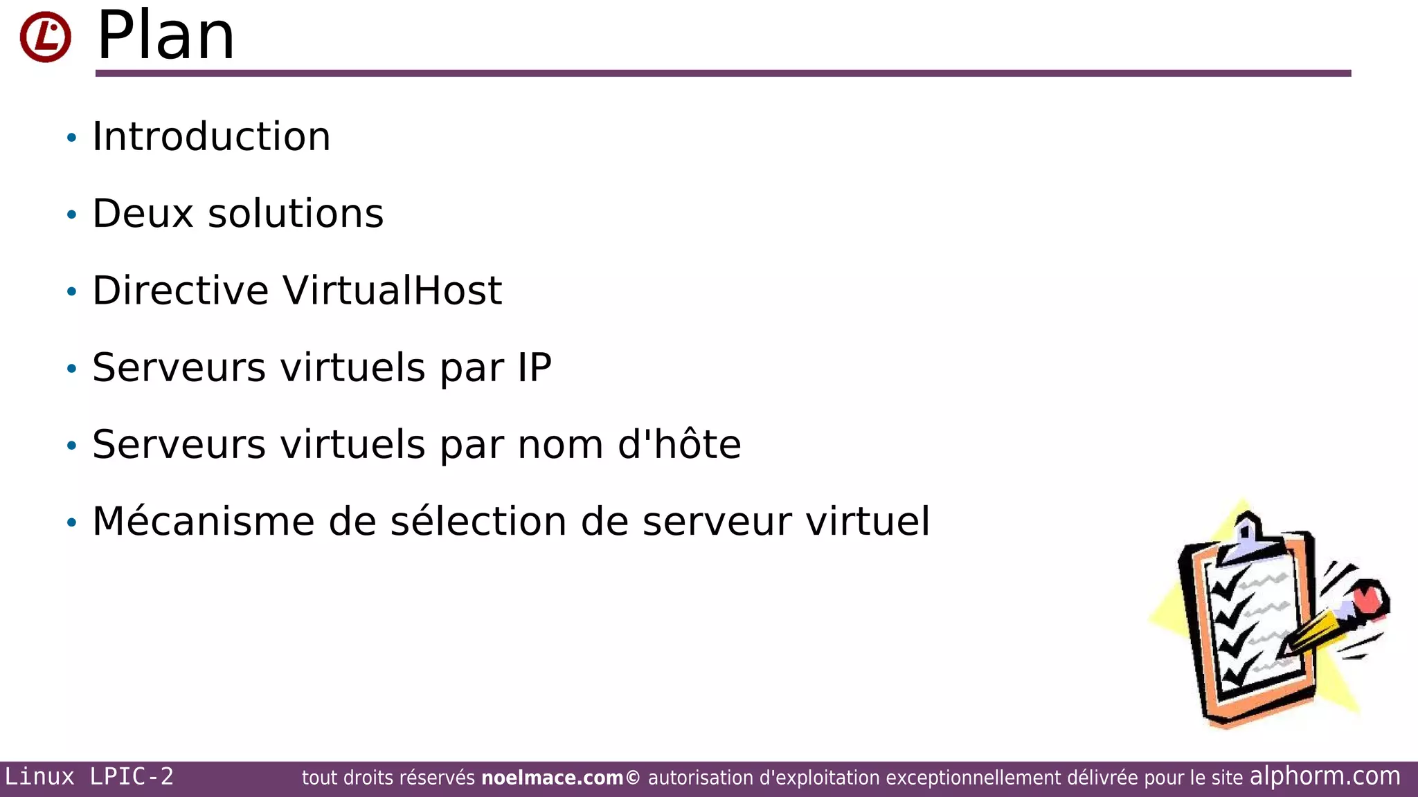 Plan
• Introduction
• Deux solutions
• Directive VirtualHost
• Serveurs virtuels par IP
• Serveurs virtuels par nom d'hôte
• Mécanisme de sélection de serveur virtuel

Linux LPIC-2

tout droits réservés noelmace.com© autorisation d'exploitation exceptionnellement délivrée pour le site

alphorm.com

 