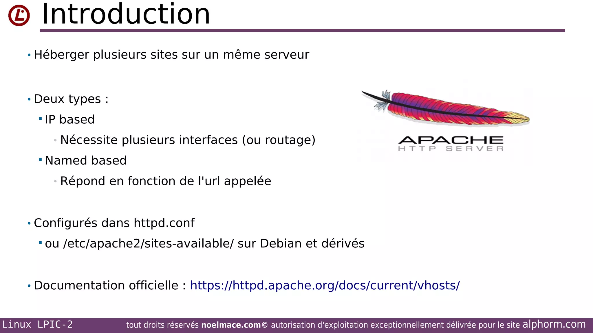 Introduction
• Héberger plusieurs sites sur un même serveur

• Deux types :
 IP

based

• Nécessite
 Named

plusieurs interfaces (ou routage)

based

• Répond

en fonction de l'url appelée

• Configurés dans httpd.conf
 ou

/etc/apache2/sites-available/ sur Debian et dérivés

• Documentation officielle : https://httpd.apache.org/docs/current/vhosts/
Linux LPIC-2

tout droits réservés noelmace.com© autorisation d'exploitation exceptionnellement délivrée pour le site

alphorm.com

 