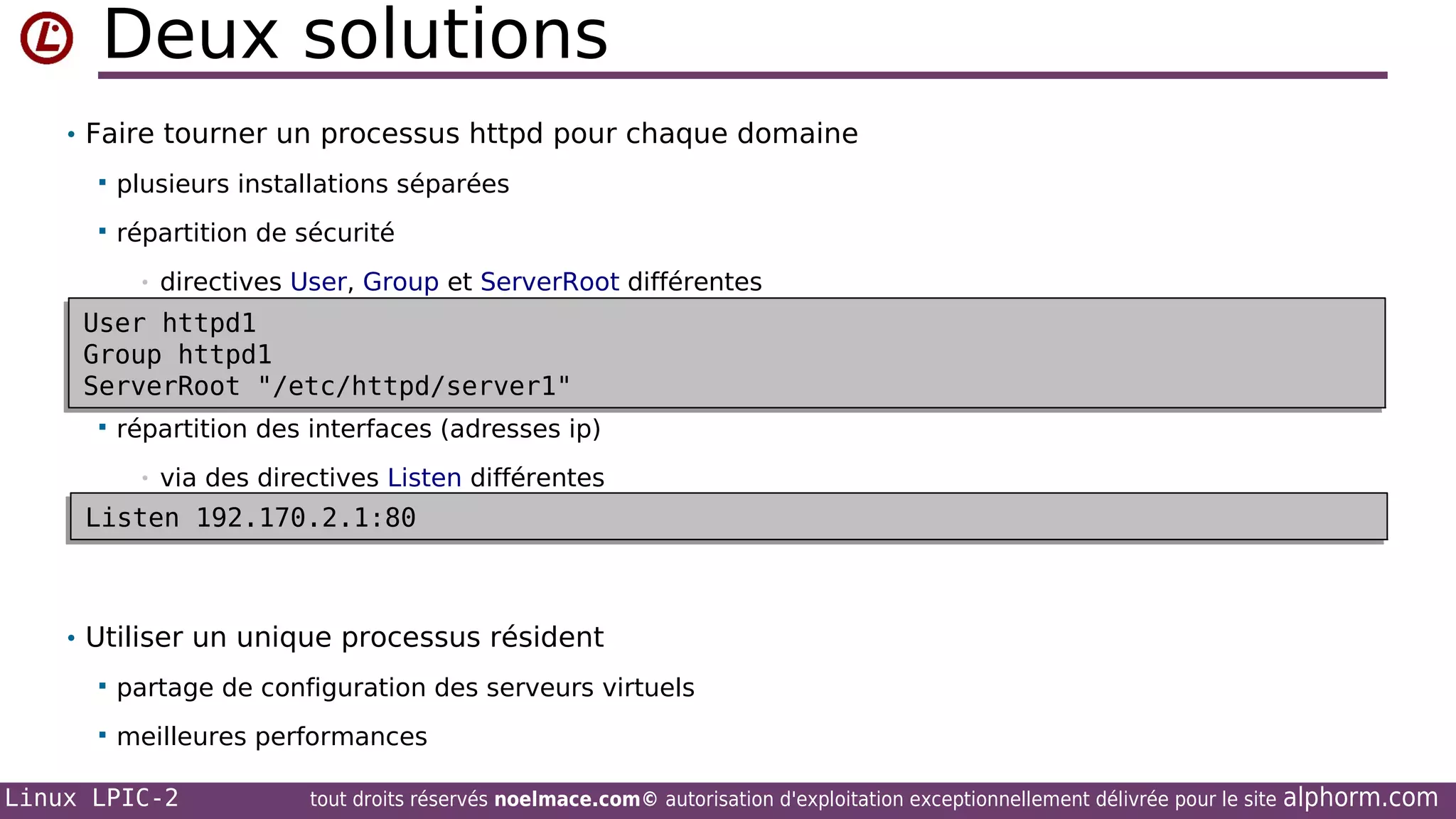 Deux solutions
• Faire tourner un processus httpd pour chaque domaine


plusieurs installations séparées



répartition de sécurité
•

directives User, Group et ServerRoot différentes

User httpd1
User httpd1
Group httpd1
Group httpd1
ServerRoot "/etc/httpd/server1"
ServerRoot "/etc/httpd/server1"
 répartition des interfaces (adresses ip)
•

via des directives Listen différentes

Listen 192.170.2.1:80
Listen 192.170.2.1:80

• Utiliser un unique processus résident


partage de configuration des serveurs virtuels



meilleures performances

Linux LPIC-2

tout droits réservés noelmace.com© autorisation d'exploitation exceptionnellement délivrée pour le site

alphorm.com

 