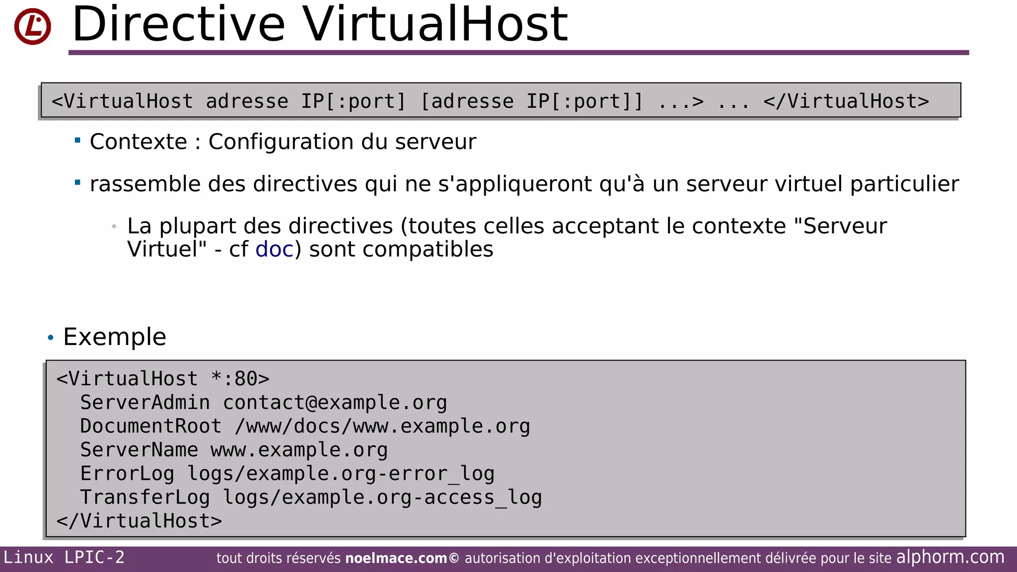 Directive VirtualHost
<VirtualHost adresse IP[:port] [adresse IP[:port]] ...> ... </VirtualHost>
<VirtualHost adresse IP[:port] [adresse IP[:port]] ...> ... </VirtualHost>


Contexte : Configuration du serveur



rassemble des directives qui ne s'appliqueront qu'à un serveur virtuel particulier
•

La plupart des directives (toutes celles acceptant le contexte "Serveur
Virtuel" - cf doc) sont compatibles

• Exemple
<VirtualHost *:80>
<VirtualHost *:80>
ServerAdmin contact@example.org
ServerAdmin contact@example.org
DocumentRoot /www/docs/www.example.org
DocumentRoot /www/docs/www.example.org
ServerName www.example.org
ServerName www.example.org
ErrorLog logs/example.org-error_log
ErrorLog logs/example.org-error_log
TransferLog logs/example.org-access_log
TransferLog logs/example.org-access_log
</VirtualHost>
</VirtualHost>
Linux LPIC-2

tout droits réservés noelmace.com© autorisation d'exploitation exceptionnellement délivrée pour le site

alphorm.com

 