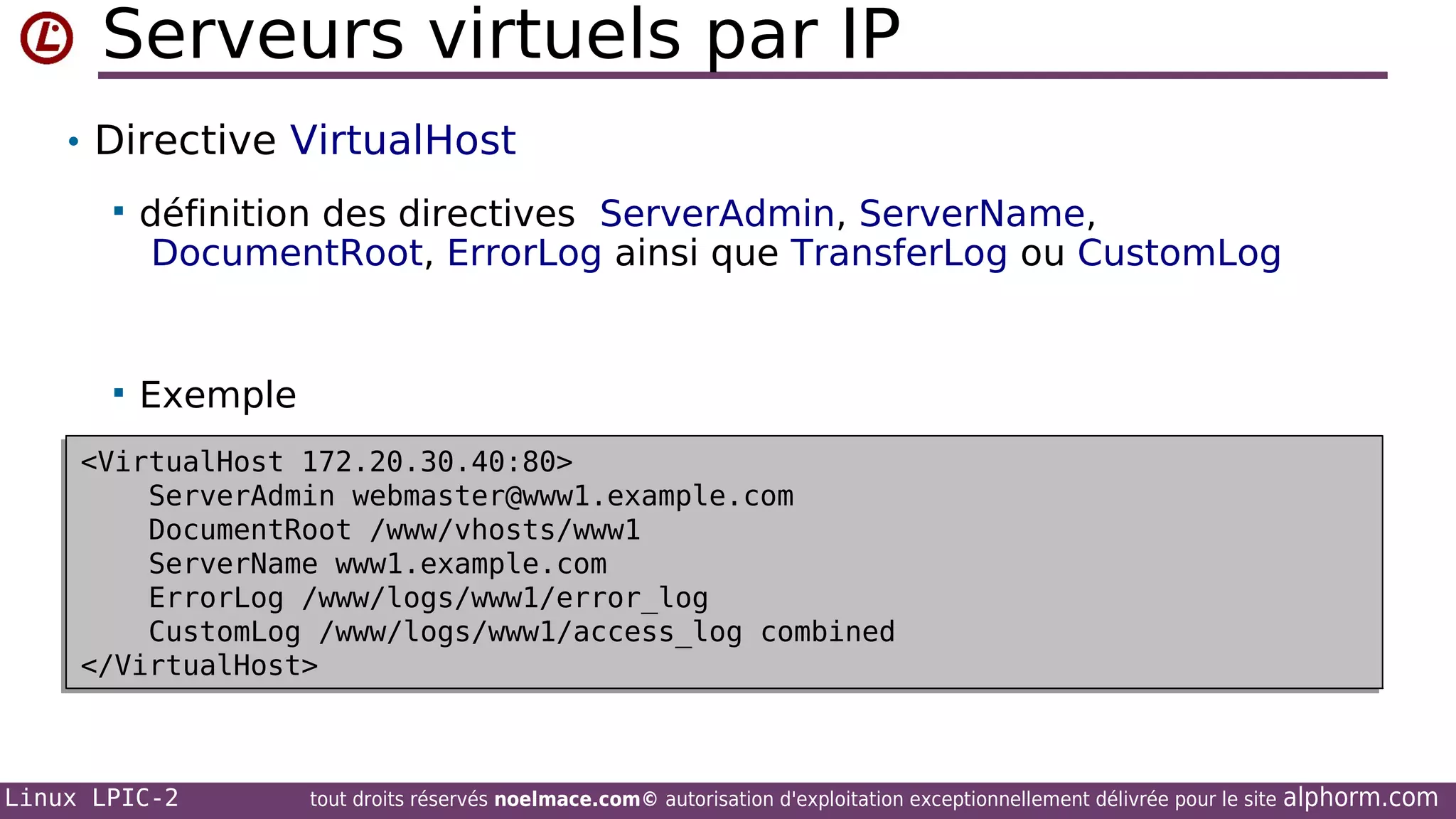 Serveurs virtuels par IP
• Directive VirtualHost


définition des directives ServerAdmin, ServerName,
DocumentRoot, ErrorLog ainsi que TransferLog ou CustomLog



Exemple

<VirtualHost 172.20.30.40:80>
<VirtualHost 172.20.30.40:80>
ServerAdmin webmaster@www1.example.com
ServerAdmin webmaster@www1.example.com
DocumentRoot /www/vhosts/www1
DocumentRoot /www/vhosts/www1
ServerName www1.example.com
ServerName www1.example.com
ErrorLog /www/logs/www1/error_log
ErrorLog /www/logs/www1/error_log
CustomLog /www/logs/www1/access_log combined
CustomLog /www/logs/www1/access_log combined
</VirtualHost>
</VirtualHost>

Linux LPIC-2

tout droits réservés noelmace.com© autorisation d'exploitation exceptionnellement délivrée pour le site

alphorm.com

 