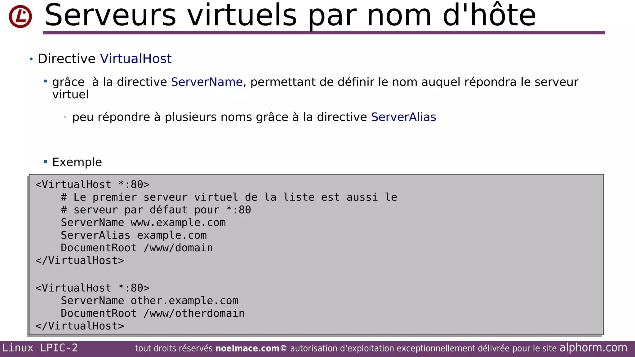 Serveurs virtuels par nom d'hôte
• Directive VirtualHost


grâce à la directive ServerName, permettant de définir le nom auquel répondra le serveur
virtuel
•



peu répondre à plusieurs noms grâce à la directive ServerAlias

Exemple

<VirtualHost *:80>
<VirtualHost *:80>
# Le premier serveur virtuel de la liste est aussi le
# Le premier serveur virtuel de la liste est aussi le
# serveur par défaut pour *:80
# serveur par défaut pour *:80
ServerName www.example.com
ServerName www.example.com
ServerAlias example.com
ServerAlias example.com
DocumentRoot /www/domain
DocumentRoot /www/domain
</VirtualHost>
</VirtualHost>
<VirtualHost *:80>
<VirtualHost *:80>
ServerName other.example.com
ServerName other.example.com
DocumentRoot /www/otherdomain
DocumentRoot /www/otherdomain
</VirtualHost>
</VirtualHost>
Linux LPIC-2

tout droits réservés noelmace.com© autorisation d'exploitation exceptionnellement délivrée pour le site

alphorm.com

 
