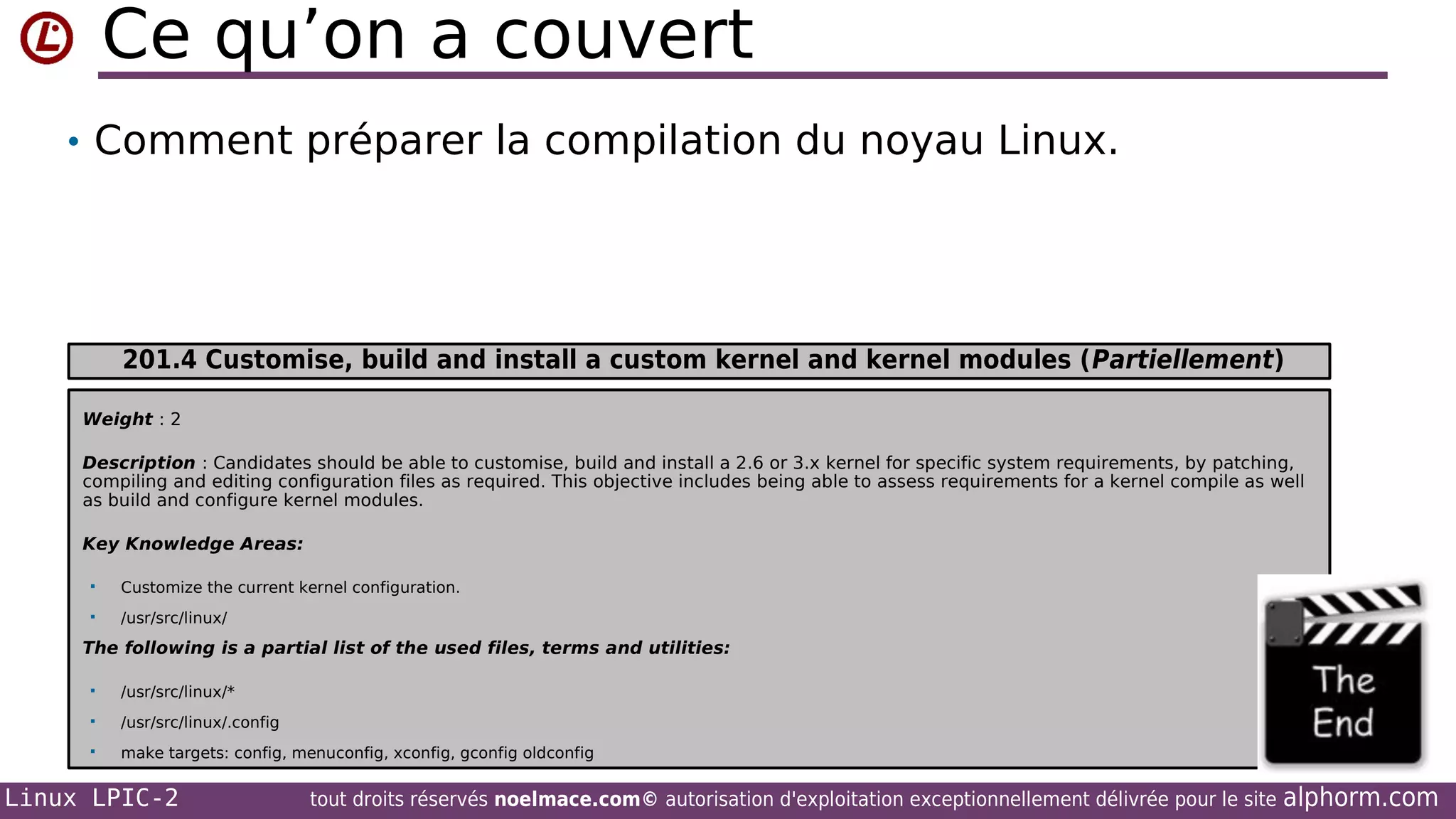 Ce qu’on a couvert
• Comment préparer la compilation du noyau Linux.

201.4 Customise, build and install a custom kernel and kernel modules (Partiellement)
Weight : 2
Description : Candidates should be able to customise, build and install a 2.6 or 3.x kernel for specific system requirements, by patching,
compiling and editing configuration files as required. This objective includes being able to assess requirements for a kernel compile as well
as build and configure kernel modules.
Key Knowledge Areas:


Customize the current kernel configuration.



/usr/src/linux/

The following is a partial list of the used files, terms and utilities:


/usr/src/linux/*



/usr/src/linux/.config



make targets: config, menuconfig, xconfig, gconfig oldconfig

Linux LPIC-2

tout droits réservés noelmace.com© autorisation d'exploitation exceptionnellement délivrée pour le site

alphorm.com

 