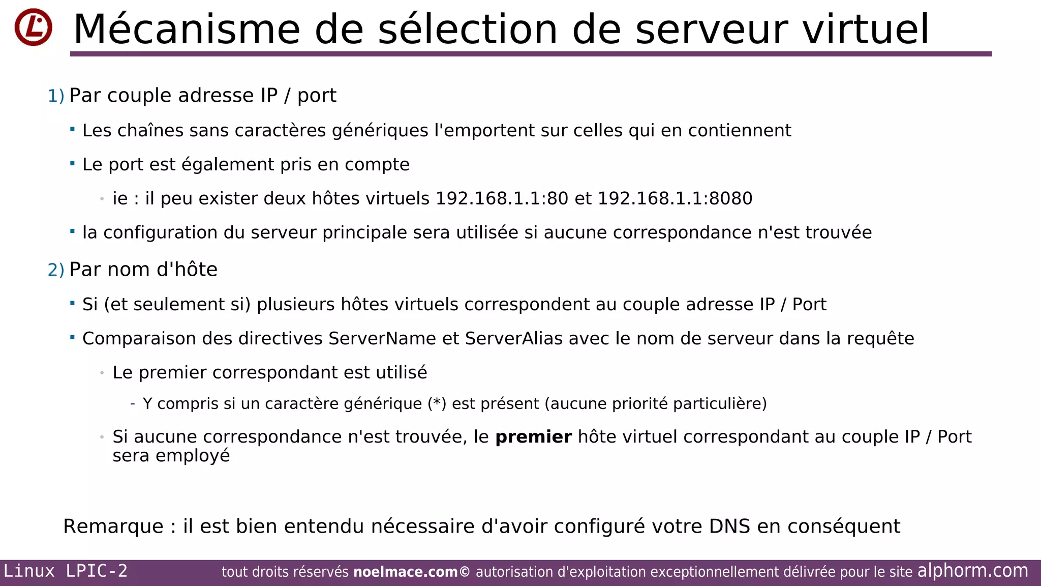 Mécanisme de sélection de serveur virtuel
1) Par couple adresse IP / port


Les chaînes sans caractères génériques l'emportent sur celles qui en contiennent



Le port est également pris en compte
•



ie : il peu exister deux hôtes virtuels 192.168.1.1:80 et 192.168.1.1:8080

la configuration du serveur principale sera utilisée si aucune correspondance n'est trouvée

2) Par nom d'hôte


Si (et seulement si) plusieurs hôtes virtuels correspondent au couple adresse IP / Port



Comparaison des directives ServerName et ServerAlias avec le nom de serveur dans la requête
•

Le premier correspondant est utilisé
- Y compris si un caractère générique (*) est présent (aucune priorité particulière)

•

Si aucune correspondance n'est trouvée, le premier hôte virtuel correspondant au couple IP / Port
sera employé

Remarque : il est bien entendu nécessaire d'avoir configuré votre DNS en conséquent
Linux LPIC-2

tout droits réservés noelmace.com© autorisation d'exploitation exceptionnellement délivrée pour le site

alphorm.com

 
