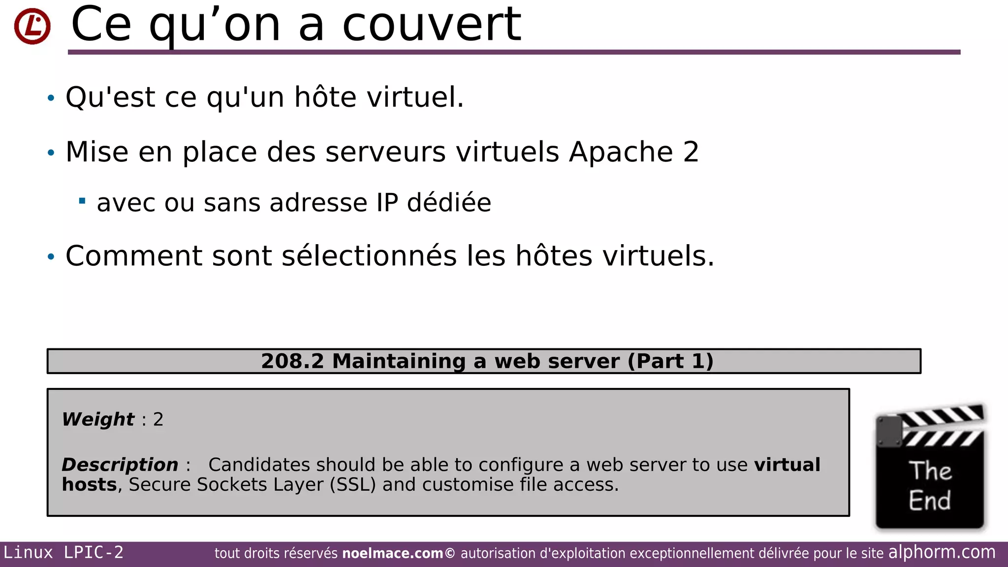 Ce qu’on a couvert
• Qu'est ce qu'un hôte virtuel.
• Mise en place des serveurs virtuels Apache 2


avec ou sans adresse IP dédiée

• Comment sont sélectionnés les hôtes virtuels.

208.2 Maintaining a web server (Part 1)
Weight : 2
Description : Candidates should be able to configure a web server to use virtual
hosts, Secure Sockets Layer (SSL) and customise file access.

Linux LPIC-2

tout droits réservés noelmace.com© autorisation d'exploitation exceptionnellement délivrée pour le site

alphorm.com

 