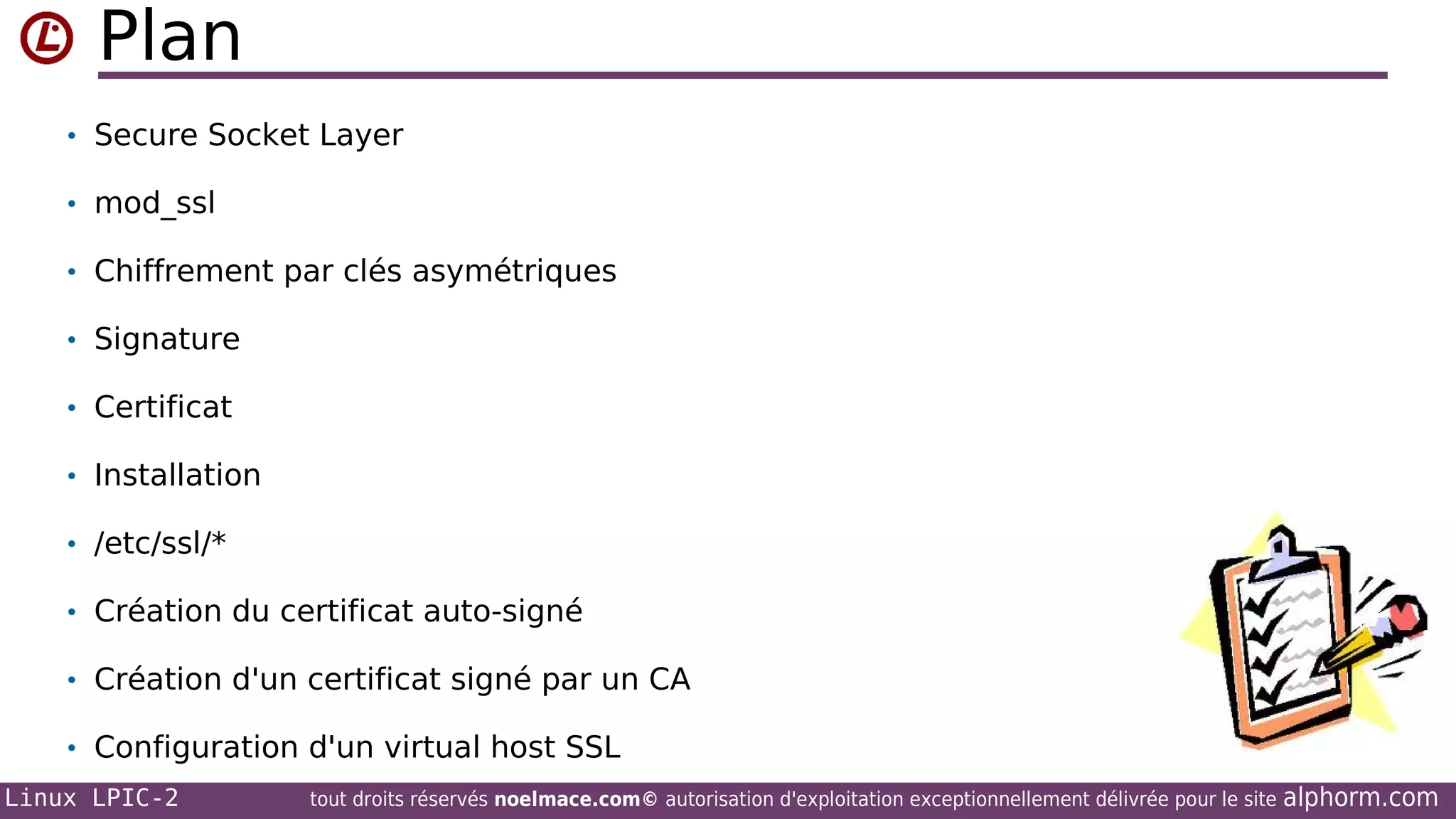 Plan
• Secure Socket Layer
• mod_ssl
• Chiffrement par clés asymétriques
• Signature
• Certificat
• Installation
• /etc/ssl/*
• Création du certificat auto-signé
• Création d'un certificat signé par un CA
• Configuration d'un virtual host SSL
Linux LPIC-2

tout droits réservés noelmace.com© autorisation d'exploitation exceptionnellement délivrée pour le site

alphorm.com

 