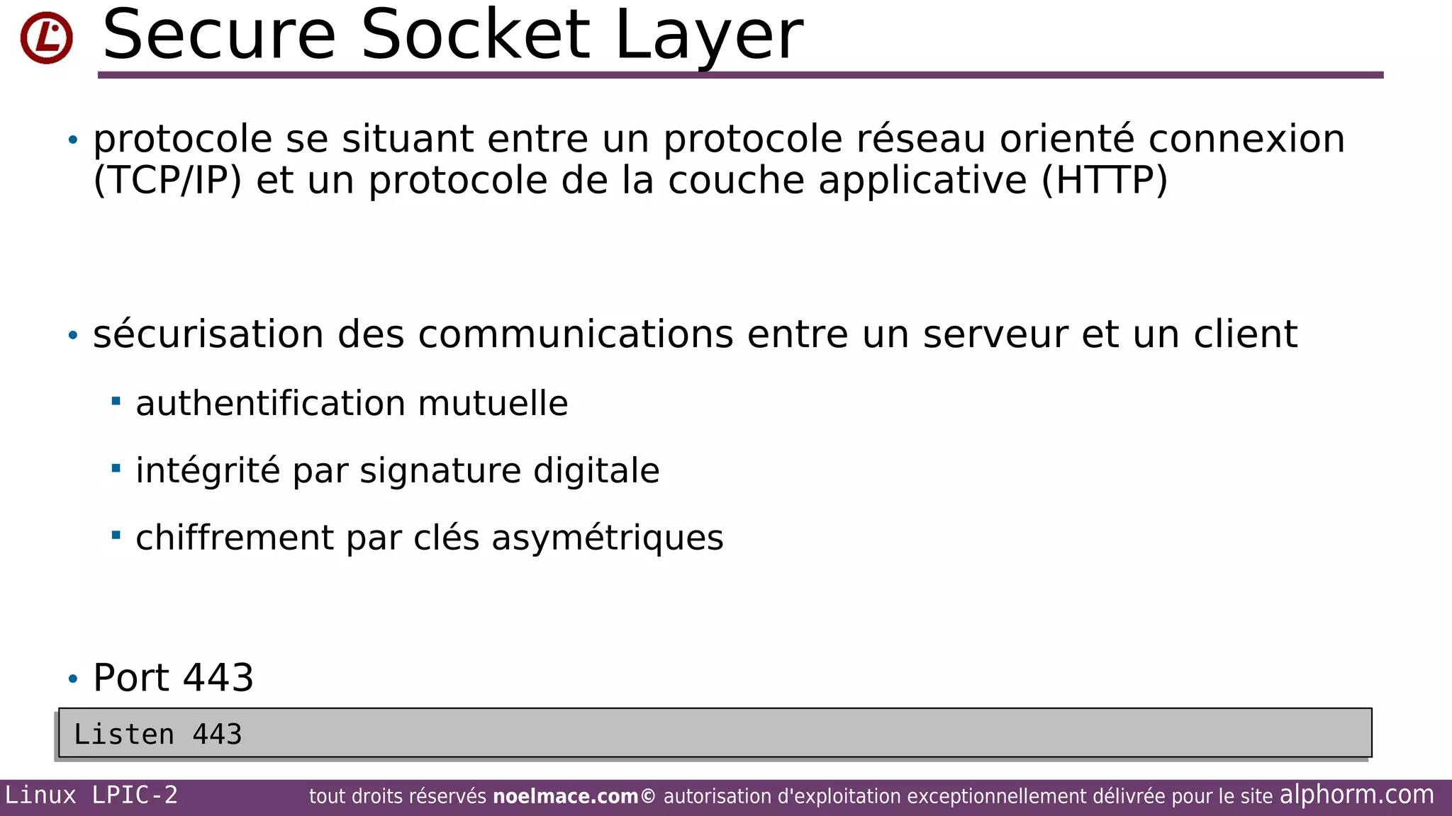 Secure Socket Layer
• protocole se situant entre un protocole réseau orienté connexion

(TCP/IP) et un protocole de la couche applicative (HTTP)

• sécurisation des communications entre un serveur et un client


authentification mutuelle



intégrité par signature digitale



chiffrement par clés asymétriques

• Port 443
Listen 443
Listen 443
Linux LPIC-2

tout droits réservés noelmace.com© autorisation d'exploitation exceptionnellement délivrée pour le site

alphorm.com

 