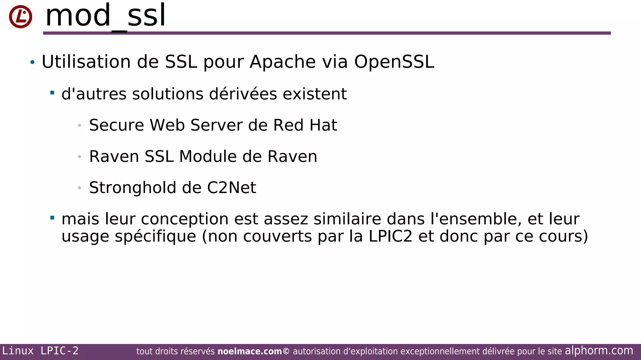 mod_ssl
• Utilisation de SSL pour Apache via OpenSSL


d'autres solutions dérivées existent
•
•

Raven SSL Module de Raven

•


Secure Web Server de Red Hat

Stronghold de C2Net

mais leur conception est assez similaire dans l'ensemble, et leur
usage spécifique (non couverts par la LPIC2 et donc par ce cours)

Linux LPIC-2

tout droits réservés noelmace.com© autorisation d'exploitation exceptionnellement délivrée pour le site

alphorm.com

 
