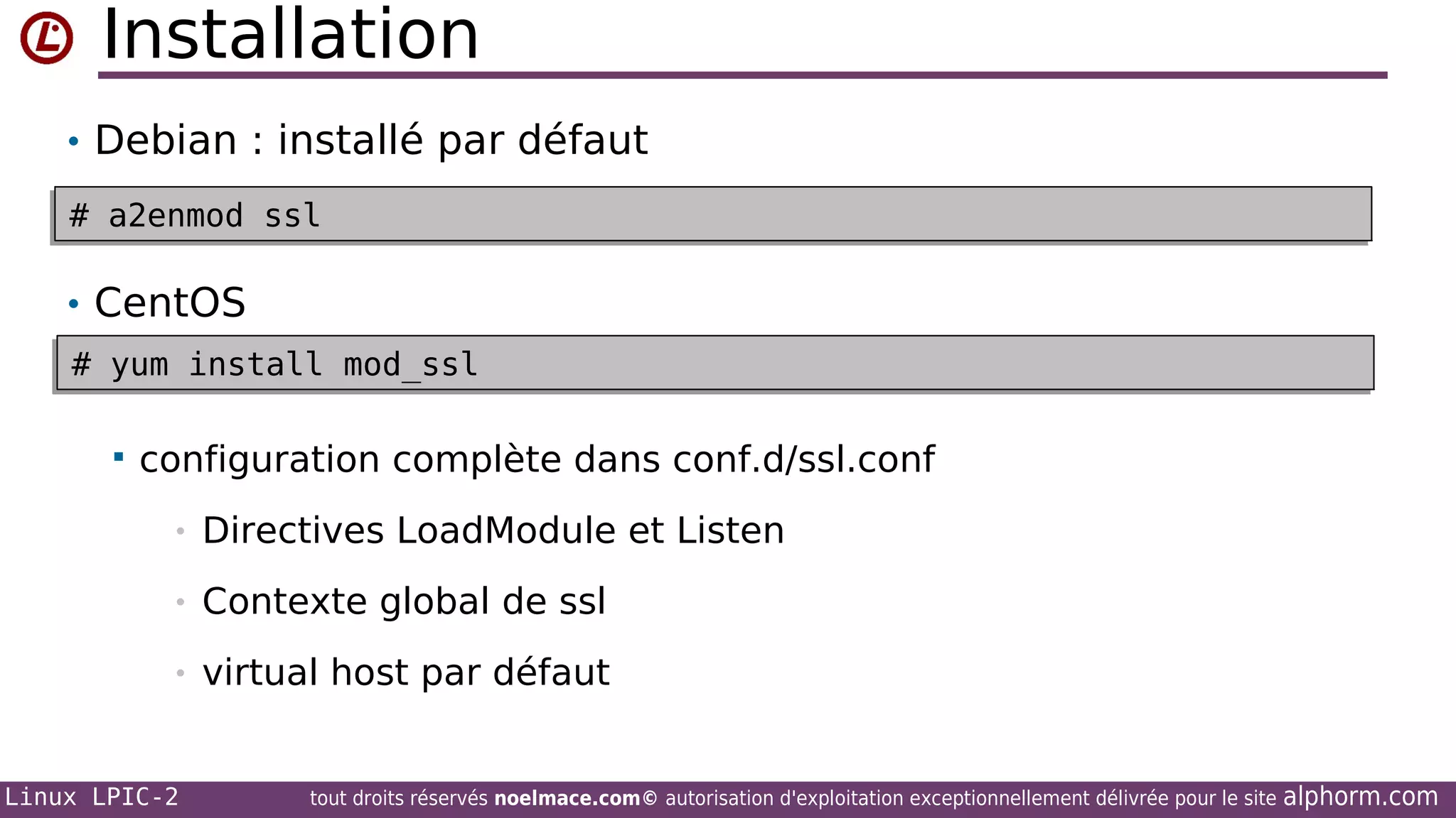 Installation
• Debian : installé par défaut
# a2enmod ssl
# a2enmod ssl

• CentOS
# yum install mod_ssl
# yum install mod_ssl


configuration complète dans conf.d/ssl.conf
•

Directives LoadModule et Listen

•

Contexte global de ssl

•

virtual host par défaut

Linux LPIC-2

tout droits réservés noelmace.com© autorisation d'exploitation exceptionnellement délivrée pour le site

alphorm.com

 