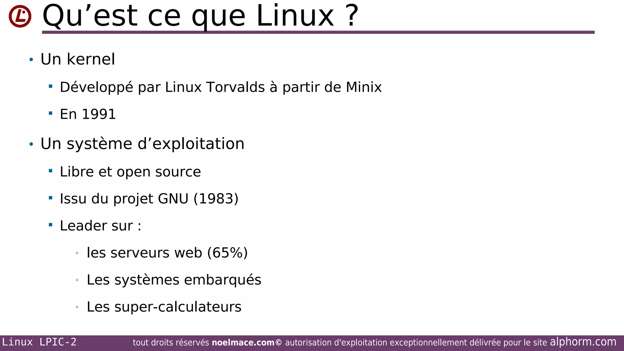 Qu’est ce que Linux ?
• Un kernel


Développé par Linux Torvalds à partir de Minix



En 1991

• Un système d’exploitation


Libre et open source



Issu du projet GNU (1983)



Leader sur :
•

les serveurs web (65%)

•

Les systèmes embarqués

•

Les super-calculateurs

Linux LPIC-2

tout droits réservés noelmace.com© autorisation d'exploitation exceptionnellement délivrée pour le site

alphorm.com

 