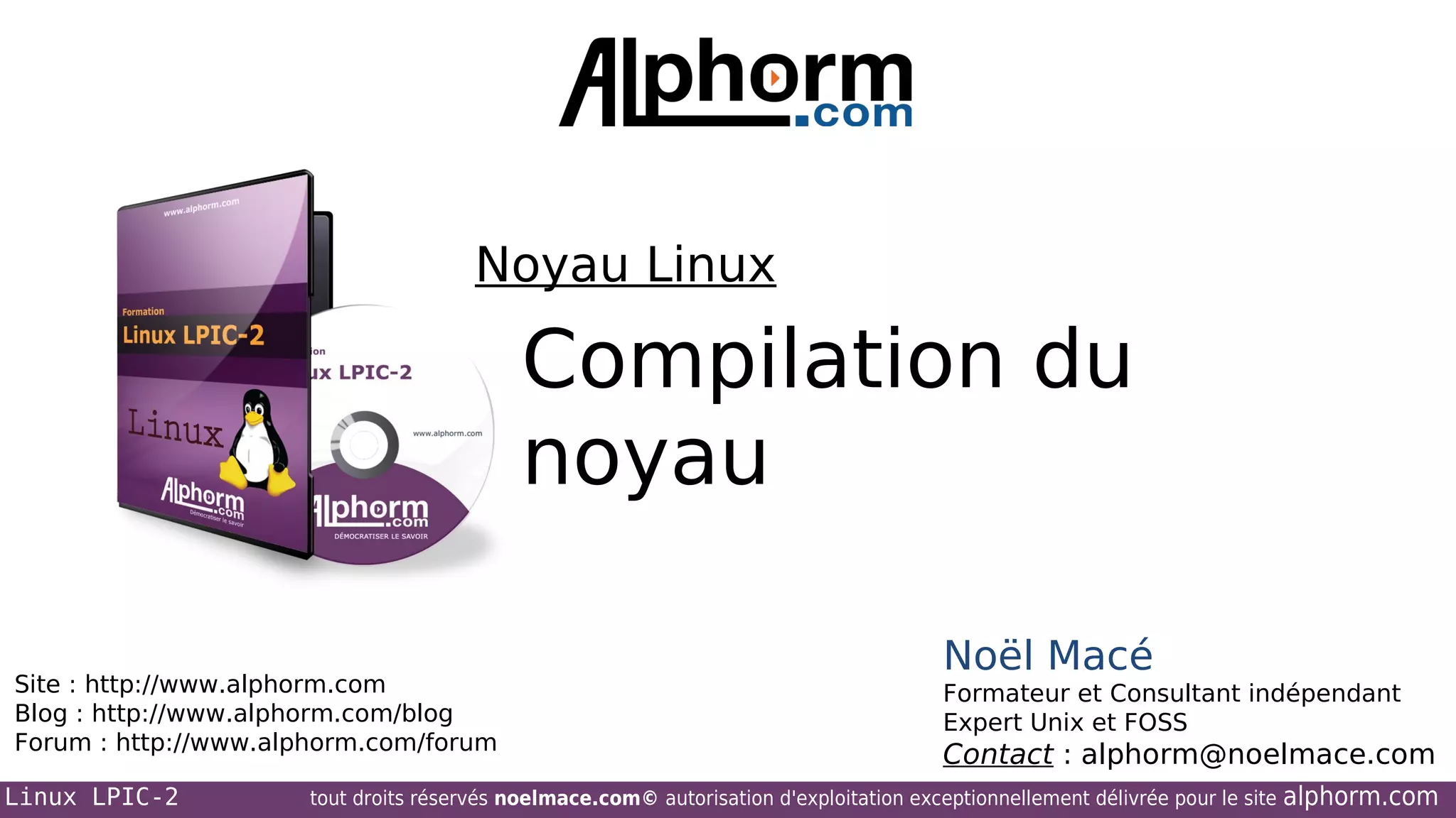 Noyau Linux

Compilation du
noyau
Site : http://www.alphorm.com
Blog : http://www.alphorm.com/blog
Forum : http://www.alphorm.com/forum
Linux LPIC-2

Noël Macé
Formateur et Consultant indépendant
Expert Unix et FOSS

Contact : alphorm@noelmace.com

tout droits réservés noelmace.com© autorisation d'exploitation exceptionnellement délivrée pour le site

alphorm.com

 