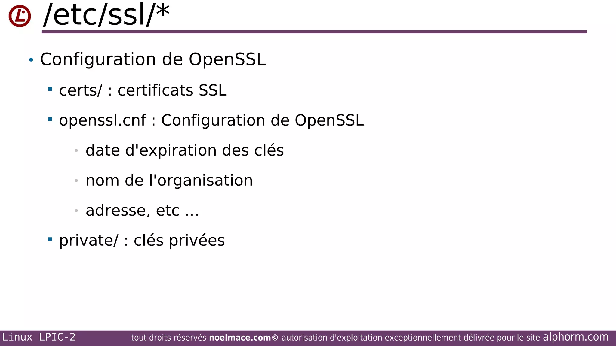 /etc/ssl/*
• Configuration de OpenSSL


certs/ : certificats SSL



openssl.cnf : Configuration de OpenSSL
•
•

nom de l'organisation

•


date d'expiration des clés

adresse, etc ...

private/ : clés privées

Linux LPIC-2

tout droits réservés noelmace.com© autorisation d'exploitation exceptionnellement délivrée pour le site

alphorm.com

 