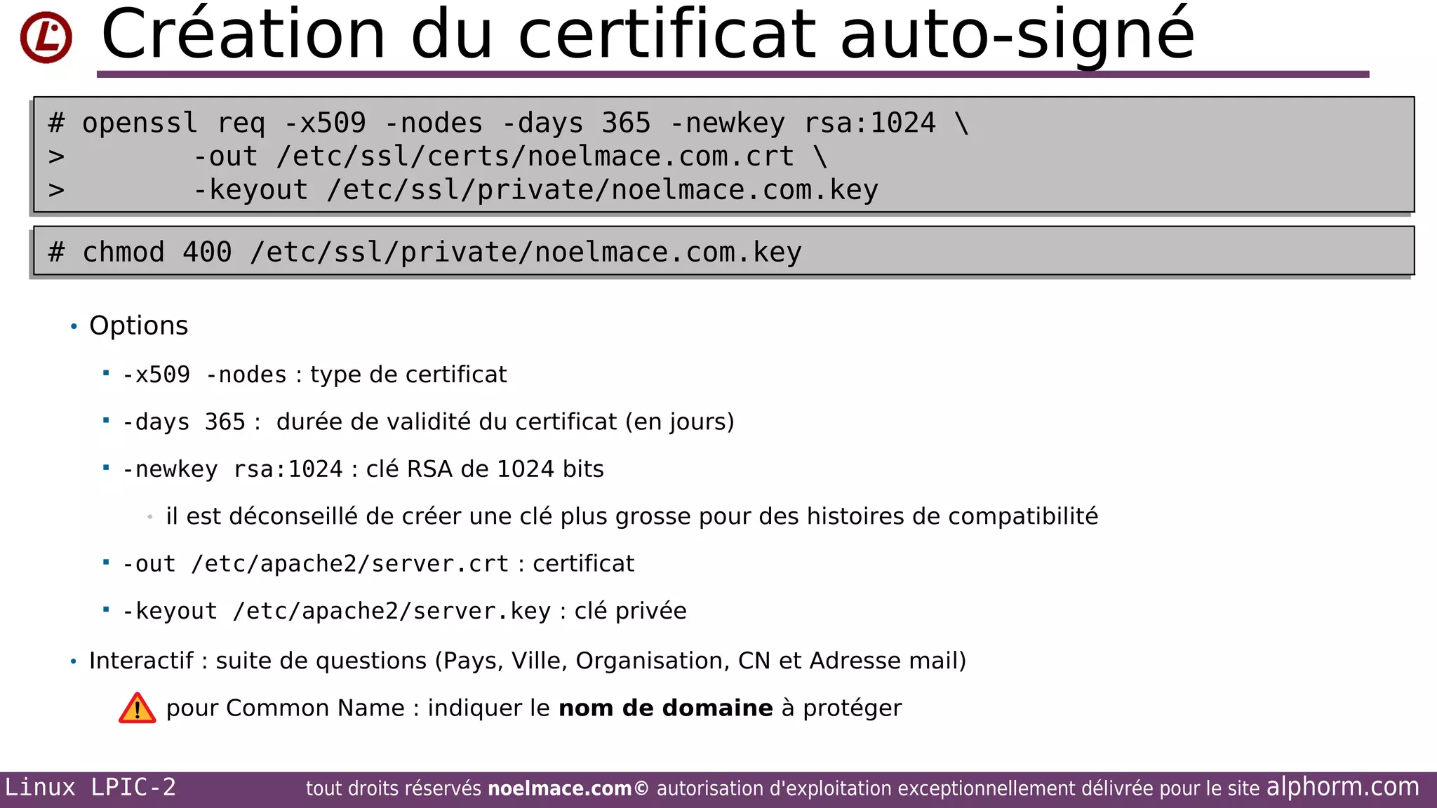 Création du certificat auto-signé
# openssl req -x509 -nodes -days 365 -newkey rsa:1024 
# openssl req -x509 -nodes -days 365 -newkey rsa:1024 
>
-out /etc/ssl/certs/noelmace.com.crt 
>
-out /etc/ssl/certs/noelmace.com.crt 
>
-keyout /etc/ssl/private/noelmace.com.key
>
-keyout /etc/ssl/private/noelmace.com.key
# chmod 400 /etc/ssl/private/noelmace.com.key
# chmod 400 /etc/ssl/private/noelmace.com.key
• Options


-x509 -nodes : type de certificat



-days 365 : durée de validité du certificat (en jours)



-newkey rsa:1024 : clé RSA de 1024 bits
•

il est déconseillé de créer une clé plus grosse pour des histoires de compatibilité



-out /etc/apache2/server.crt : certificat



-keyout /etc/apache2/server.key : clé privée

• Interactif : suite de questions (Pays, Ville, Organisation, CN et Adresse mail)

pour Common Name : indiquer le nom de domaine à protéger

Linux LPIC-2

tout droits réservés noelmace.com© autorisation d'exploitation exceptionnellement délivrée pour le site

alphorm.com

 