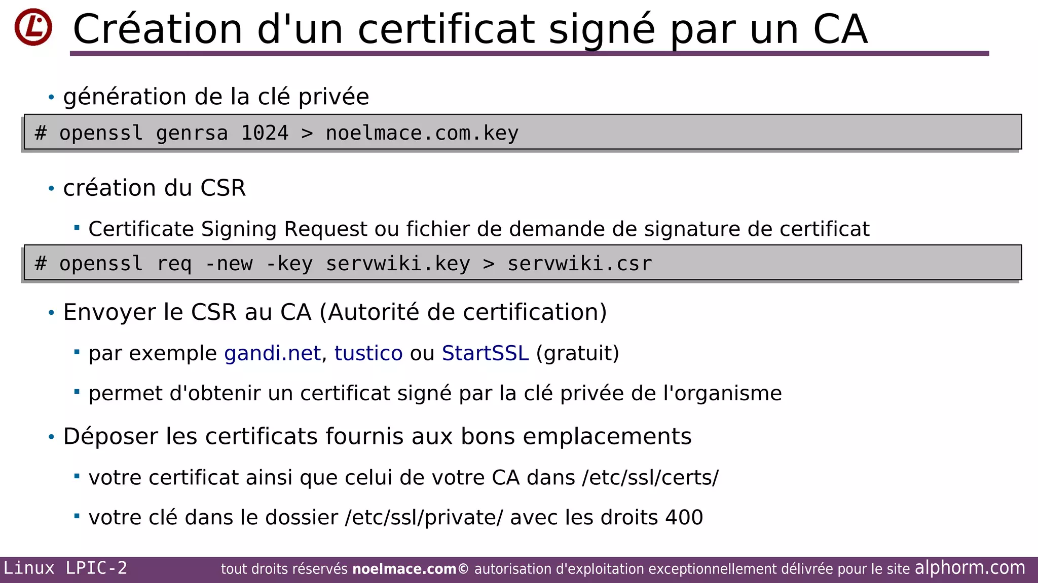 Création d'un certificat signé par un CA
• génération de la clé privée
# openssl genrsa 1024 > noelmace.com.key
# openssl genrsa 1024 > noelmace.com.key

• création du CSR


Certificate Signing Request ou fichier de demande de signature de certificat

# openssl req -new -key servwiki.key > servwiki.csr
# openssl req -new -key servwiki.key > servwiki.csr

• Envoyer le CSR au CA (Autorité de certification)


par exemple gandi.net, tustico ou StartSSL (gratuit)



permet d'obtenir un certificat signé par la clé privée de l'organisme

• Déposer les certificats fournis aux bons emplacements


votre certificat ainsi que celui de votre CA dans /etc/ssl/certs/



votre clé dans le dossier /etc/ssl/private/ avec les droits 400

Linux LPIC-2

tout droits réservés noelmace.com© autorisation d'exploitation exceptionnellement délivrée pour le site

alphorm.com

 