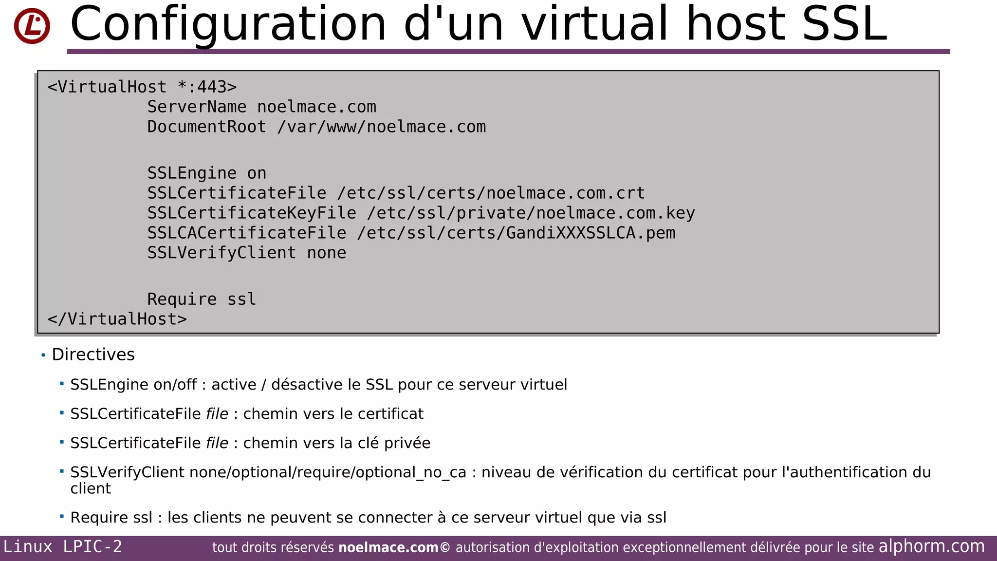 Configuration d'un virtual host SSL
<VirtualHost *:443>
<VirtualHost *:443>
ServerName noelmace.com
ServerName noelmace.com
DocumentRoot /var/www/noelmace.com
DocumentRoot /var/www/noelmace.com
SSLEngine on
SSLEngine on
SSLCertificateFile /etc/ssl/certs/noelmace.com.crt
SSLCertificateFile /etc/ssl/certs/noelmace.com.crt
SSLCertificateKeyFile /etc/ssl/private/noelmace.com.key
SSLCertificateKeyFile /etc/ssl/private/noelmace.com.key
SSLCACertificateFile /etc/ssl/certs/GandiXXXSSLCA.pem
SSLCACertificateFile /etc/ssl/certs/GandiXXXSSLCA.pem
SSLVerifyClient none
SSLVerifyClient none
Require ssl
Require ssl
</VirtualHost>
</VirtualHost>
• Directives


SSLEngine on/off : active / désactive le SSL pour ce serveur virtuel



SSLCertificateFile file : chemin vers le certificat



SSLCertificateFile file : chemin vers la clé privée



SSLVerifyClient none/optional/require/optional_no_ca : niveau de vérification du certificat pour l'authentification du
client



Require ssl : les clients ne peuvent se connecter à ce serveur virtuel que via ssl

Linux LPIC-2

tout droits réservés noelmace.com© autorisation d'exploitation exceptionnellement délivrée pour le site

alphorm.com

 
