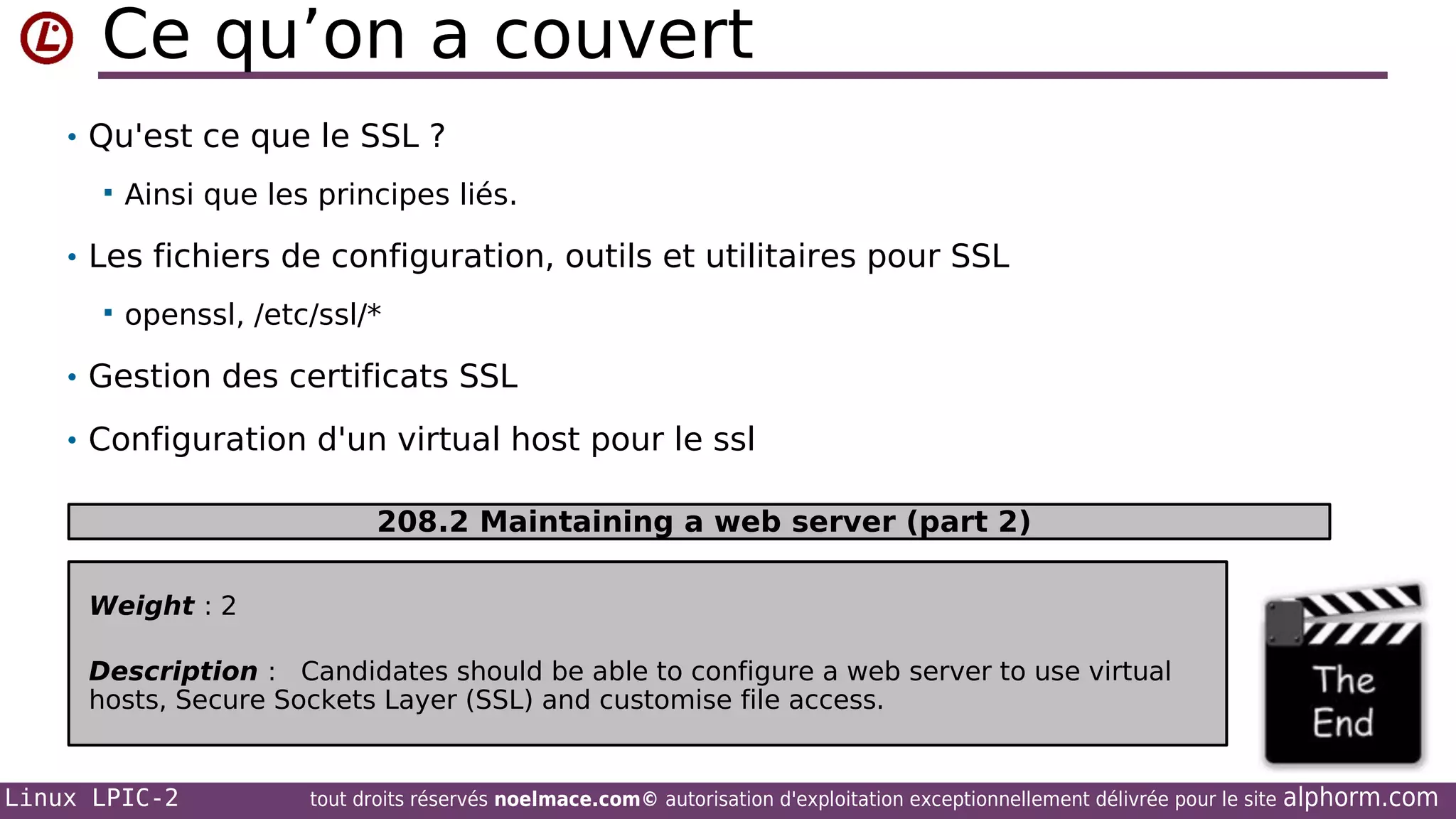 Ce qu’on a couvert
• Qu'est ce que le SSL ?


Ainsi que les principes liés.

• Les fichiers de configuration, outils et utilitaires pour SSL


openssl, /etc/ssl/*

• Gestion des certificats SSL
• Configuration d'un virtual host pour le ssl
208.2 Maintaining a web server (part 2)
Weight : 2
Description : Candidates should be able to configure a web server to use virtual
hosts, Secure Sockets Layer (SSL) and customise file access.

Linux LPIC-2

tout droits réservés noelmace.com© autorisation d'exploitation exceptionnellement délivrée pour le site

alphorm.com

 