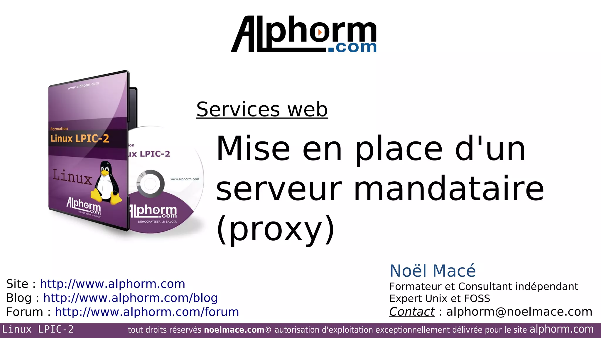 Services web

Mise en place d'un
serveur mandataire
(proxy)
Site : http://www.alphorm.com
Blog : http://www.alphorm.com/blog
Forum : http://www.alphorm.com/forum
Linux LPIC-2

Noël Macé
Formateur et Consultant indépendant
Expert Unix et FOSS

Contact : alphorm@noelmace.com

tout droits réservés noelmace.com© autorisation d'exploitation exceptionnellement délivrée pour le site

alphorm.com

 