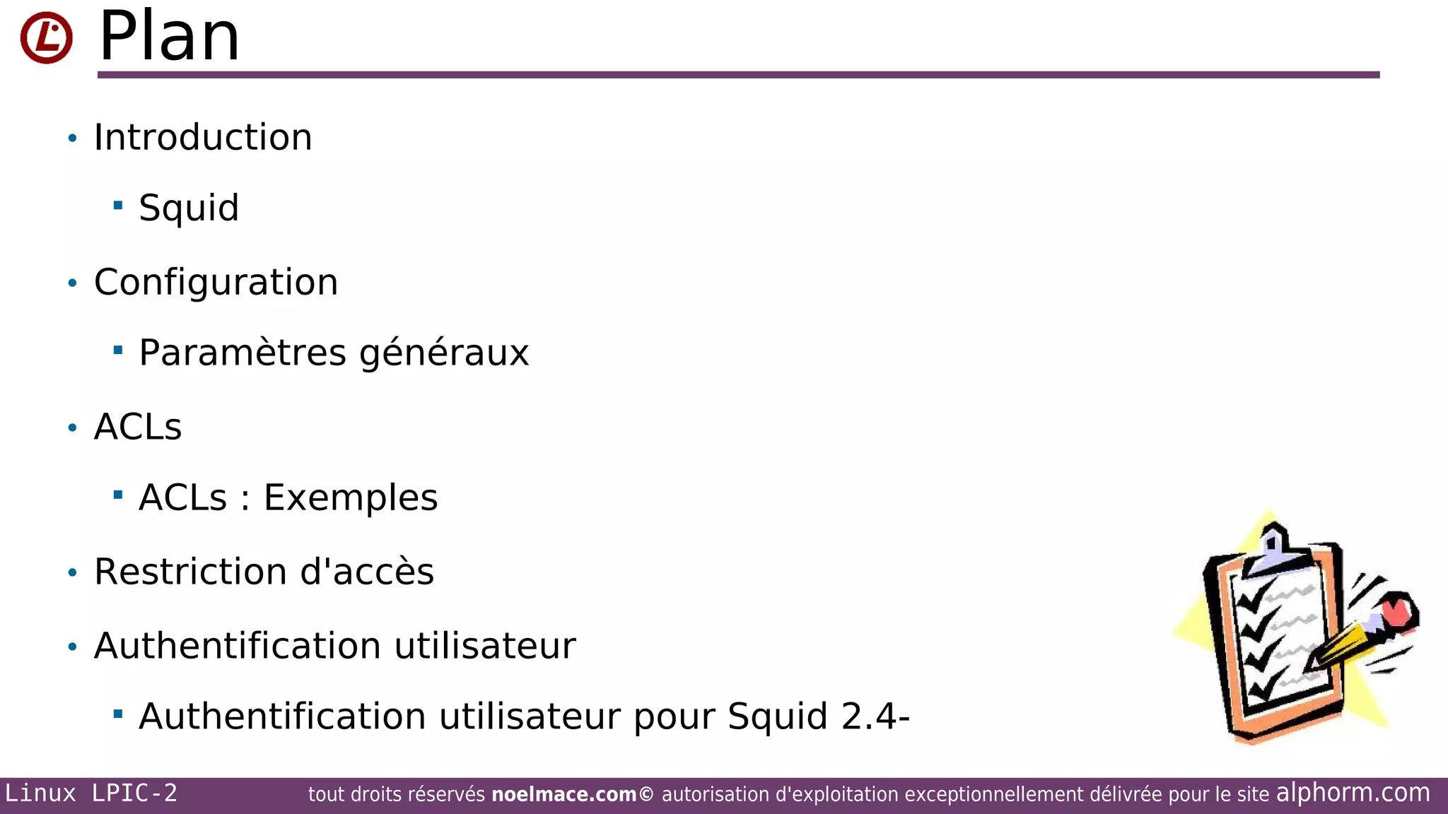 Plan
• Introduction


Squid

• Configuration


Paramètres généraux

• ACLs


ACLs : Exemples

• Restriction d'accès
• Authentification utilisateur


Authentification utilisateur pour Squid 2.4-

Linux LPIC-2

tout droits réservés noelmace.com© autorisation d'exploitation exceptionnellement délivrée pour le site

alphorm.com

 